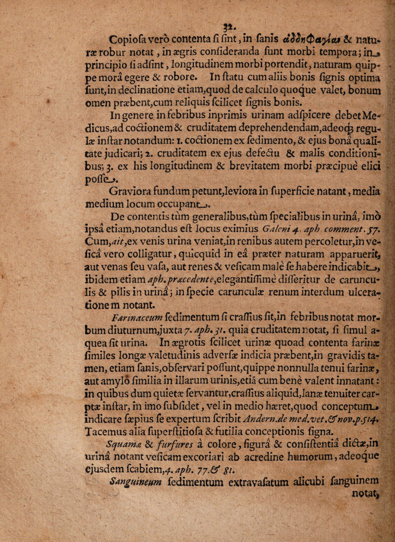 . ?4' . Copiofa vero contenta fi fint, in fanis d$$nQetylcu & natu¬ ra robur notat , ina?gris confideranda funt morbi tempora ;in_» principio fi adfint, longitudinem morbi portendit * naturam quip- ~ pe mora egere & robore. In ftatu cum aliis bonis fignis optima funt,in declinatione etiam,quod de calculo quoque valet, bonum omen pra?bent,cum reliquis fcilicet fignis bonis. In genere in febribus inprimis urinam adlpicere debet Me¬ dicus,ad co&ionem& cruditatem deprehendendam^adeocg regu¬ la? inftar notandum: i. co&ionem ex fedimento, & ejus bona quali¬ tate judicari; 2. cruditatem ex ejus defe&u & malis conditioni¬ bus; 3. ex his longitudinem & brevitatem morbi prsecipue elici - poffo_j. Graviora fundum petunt,leviora in fuperficie natant, media medium locum occupant-*» De contentis tiim generalibus,tum fpecialibus in urina, imo ipsa etiam,notandus efi: locus eximius Galeni4. aph comment.jj. Cumyait,ex venis urina veniat,in renibus autem percoletur,in ve- fica vero colligatur, quicquid in ea pra?ter naturam apparuerit, aut venas feu vafa, aut renes & veficam male fe habere indicabit_>, ibidem etiam aph. prae edent e yelegzntifiirnc ditferitur de caruncu¬ lis & pilis in urina; infpecie caruncula? renum interdum ulcera¬ tione m notant. Farinaceum fedimentim 6 cra(rmsfit>in febribus notat mor¬ bum diuturnumjuxta 7. aph. 31. quia cruditatem notat, fi fimul a- quea fit urina. In aegrotis fcilicet urina? quoad contenta farina: fimiles longae valetudinis adverfa? indicia pra?bent,in gravidis ta¬ men, etiam fanis,obfervari poffunt,quippe nonnulla tenui farina?, aut amylo fimilia in illarum urinis,etia cum bene valent innatant; in quibus dum quieta? fervantur,crafiius aliquid,lana? tenuiter car¬ ptae inftar, in imo fubfidet, vel in medio ha?ret,quod conceptum^ indicare fiepius fe expertum fcribit Andern.de med.vet.&nov.p.ji^ Tacemus alia fuperftitiofa & futilia conceptionis figna. Squama & furfures a colore, figura & confifientia didfo?,in urina notant veficam excoriari ab acredine humorum, adeoque ejusdem fcabiem,^. aph. 77.& pi. Sanguineum fedimentum extravafatum alicubi fanguinem notata