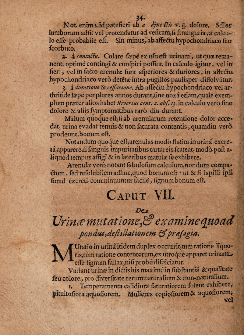 . . lumborum adfit vel protendatur ad veficam,fi ftranguria, a calcu.-' Io e(Te probabile eft. Sin minus,, ab affe&u hypochondriaco feu fcorbuto. a* a conuciu. Colare fa?peexufueft urinam , ut quse rema¬ nent, optime contingi & confpici poffint. In calculo igitur , vel in heri, vel in fadto arenula: funt afperiores & duriores, in afte&it hypochondriaco vero detetse intra pugillos paulisper d iffolvutur* 3. a dumtione & ceffatione. Ab affe&u hypochondriaco vel ar¬ thritide ixpe per plures annos durant,line noxa edam,quale exem¬ plum praeter alios habet Riverius ccnt. 2. obf 13. in calculo vero line dolore & aliis lymptomatibus raro diu durant. Malum quoque eft,fi ab arenularum retentione dolor acce- dat, urina evadat tenuis & non iaturata contentis, quamdiu vero prodeunt,bonum eft. Notandum quoque eft,arenulas modo fta-tim in u rina excre¬ ta apparere,fi fanguis impuritatibus tartareis fcateat, modo-poft liquod tempus affigi & in lateribus matulae fe exhibere. Arenulas vero notant fabulofum calculum,nondum compa¬ rum , fed refolubilem adhuc,quod bonum eft : ut & fi lapilli iplii fimul excreti comminuuntur facile, fignum bonum eft*. D<Lj> Urince mutatione0 examine quoad pmdu£',deftittMiQnem &prsfagia. MUtatio in urina itidem duplex occurrit,tum ratione liquo¬ ris,tum ratione contentorum,ex utroque apparet urinaim* clfe fignum fallax,nifi probe difpiciatur. Variant urinse in didis his maxime in fab flantia & qualitate feu colore, pro diverfitate rerum naturalium & non-naturalium. 1. Temperamenta calidiora faturatiorem folent exhibere, fituitofiora aquofiorem. Mulieres copiofiorem & aquofiorem* ve|
