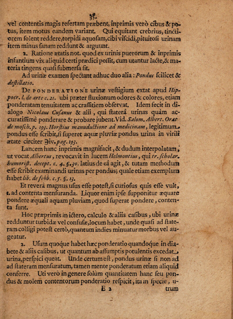 Vel contentis magis refertam prdbent, inprlmis vero cJbus&po- tus, item motus eandem variant. Qui equitant crebrius* tin&I- -orem folent reddere,torpidi aquofam,cibi vifcidi,pituitofi urinam item minus fanam reddunt 3c arguunt, j 2. Ratione setatis not. quod ex urinis puerorum & inprimis infantium vix. aliquid certi praedici poffit, cum utantur la&ey8c ma¬ teria tingens qua fi fubmerfa fit. Ad urina? examen fpedant adhuc duo aliai Pondus Icilicet 8c deJliUatio» De ponderatione urin# veftigium extat apud Hip- focr. L de arte c. 21. ubi prarter fluxionum odores & colores, etiam ponderatam tenuitatem ac crafiitiem obfervat, Idem fecit in di¬ alogo Nicolaus Cufanus & alii, qui ftatera urinas quam ac¬ cura tifii me ponderare & probare jubent.Vid. Salom. Albert. Orat de mofch.p. ipj. Horflius manuduttione ad medicinam, legitimum-* pondus effie fcribiqfi fuperet aquar pluvia pondus urina in virili artate circiter 9iv./^. ipj. J k Lancem hanc inprimis magnifacit, &dudum interpolatam ut vocat Albertus, revocavit in lucem Helmontius, qui tr.fcholar* humorift, decept. e. 4* §,30. latius de ea agit, & tutam methodum «ffe icribit examinandi urinas per pondus; quale etiam exemplum habet lib. defebb♦ c.f* §. 13. Et revera magnus ufus effe potefl,fi curiofus quis efie vult» «. ad contenta menfuranda. Liquor enim ipfe fupponitur sequare pondere aequali aquam pluviam, quod fuperat pondere, conten¬ ta funt. Hoc pr «primis in i&ero, calculo & aliis cafibus,ubi urinas redduntur turbidae vel confufae,locum habet, unde quafi ad ftate- ram colligi potefi certo,quantum indies minuatur morbus vel au¬ geatur. 2. Ufum quoque habet haec ponderatio quandoque in dia¬ bete & aliis cafibus, ut quantum ab afiiimptis potulentis excedatis urina,perfpici queat. Unde certum efi:, pondus urinae fi non ad ad ftateram menfuratum, tamen mente ponderatum etiam aliquid conferre. Uti vero in genere folum quantitatem hanc feu pon¬ dus & molem contentorum ponderatio refpicit,itam fpecie, u-