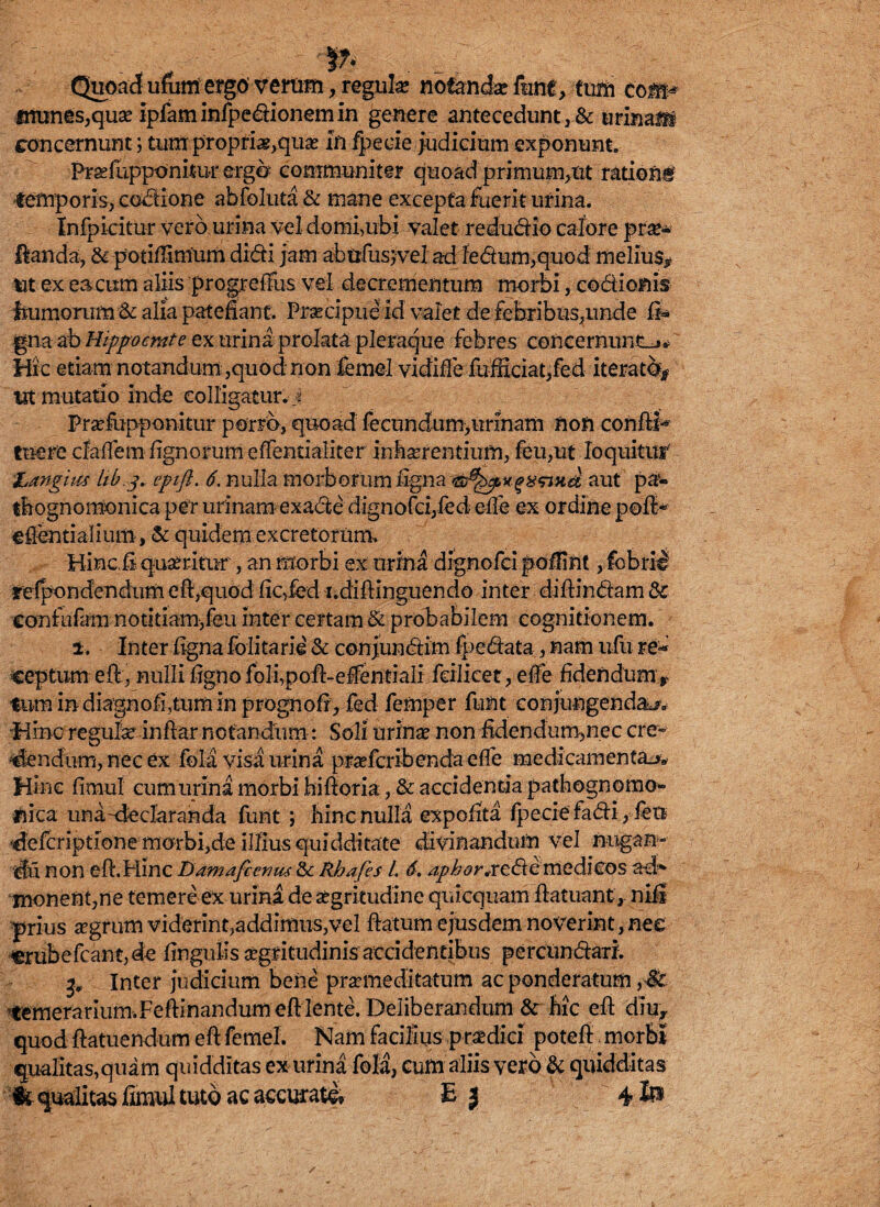 Quoad ufum ergo verom, reguk notandar fune, tum eom* «mmes,quae ipfam infpedionem in genere antecedunt, & urina® concernunt; tum propria,quas In fpecie judicium exponunt. Pxaefupponitur erga communiter quoad primum,nt rationi temporis, coctione abfoluta & mane excepta fuerit urina. Infpicitur vero urina vel domi,ubi valet redudio calore pro¬ flanda, & potLTmium didi jam abufusjvel ad fedum,quod melius* ut ex ea cum aliis progreflfus vel decremen tum morbi, codionis' humorum & alia patefiant. Praecipue id valet de febribu3,unde fi* gna ab Hippocrate ex urina prolata pleraque febres concernunt-j* Hic etiam notandum ,quod non femel vidiffe fufficiat/ed iterat®* Ut mutatio inde colligatur, j Prselupponitur porro, quoad fecundum,urinam non confli- tuere daflem lignorum effentialiter inhaerentium, feu,ut loquitur' Langues hb.g, eptft. 6. nulla morborumfigna aut pa« thognomonica per urinam exade dignofd,fecf efle ex ordine pofl- eflentialium, & quidem excretorum. Hinc.fi queritur, an morbi ex urina dignofei poffint, fcbril refpondendum efl,quod fic,fed i.diflinguendo inter diffindam & eonfufarn notitiam,feu inter certam & probabilem cognitionem. i. Inter figna folitarii & conjundim fpedata, nam ufii ceptum efl, nulli figno foli,pofl-effentiali fcilicet, efle fidendum y tum in diagnofiaum in prognofi, fed femper funt conjungendae. Hinc reguk infiar notandum: Soli urina? non fidendum,nec cre¬ dendum, nec ex fota visa urina praeferibenda efle medicamenta^. Hinc fimul cum urina morbi hifloria, & accidentia p at ho gnomo¬ nica una declaranda funt ; hinc nulla expolita fpecie fadi, feti 'defcriptionemorbijde illius quidditate divinandum vel nugan- iu non efl.Hinc Damafienus Rhafes l. 6, apkor*rede medicos ad* monent,ne temere ex urina de aegritudine qiucquam flatuant, nifi prius aegrum viderint,addimus,vel flatum ejusdem noverint, net erubefcant,de lingulis aegritudinis accidentibus percundaxi. Inter judicium bene praemeditatum ac ponderatum ,& temerarium-.Feftinandum efl lente. Deliberandum & hic efl diu* quod flatuendum efl femel. Nam facilius praedici potefl morbi qualitas,quam quidditas ex urina fola, cum aliis vero & quidditas '■fc qualitas fimul tuto ac accurate* E } 4 lp