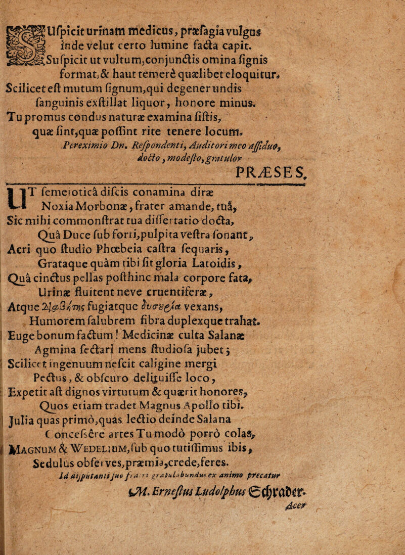 Ufpiclt urinam medicus , prsriagia vulgas inde velat certo lumine fatfta capit. ^Sufpicit ut vulturrijConjundis omina lignis format,& haut temer& quaelibet eloquitur* Scilicet eft mutum fignum,qui degenerandis fanguinisexftillat liquor, honore minus. Tupromus condus naturae examina , - quae fint,quae poflint rite tenere Iocurm Ter eximio Dn, Refpondeftti, Auditori meo ajfidu^ do $ o ,m ode fio, gratulor PR/ESES. •t. . .... n, ■ in'.i *..fM * 1  ~~ 1 ■ t ni..,» UT femeiotici difcis conamina dirae Noxia Morbonae, frater amande, tui, Sic mihi commonftrat tua di (Tertatio-dodia. Qua Duce fub fonhpulpitaveftra fonant ? Acri quo Audio Phoebeia caftra fequaris, Grataque quam tibi fit gloria Latoidis, Qua cin&us pellas pofthinc mala corpore fata* Urinae fluitent neve cruentiferae, j Atque 21^3/^g fugiatque Svery^a vexans, Humorem falubrem fibra duplexquetrahat» Euge bonum fa&unr! Medicinae culta Salanae Agmina fetTari mens ftudiofa jubet j Scilicet ingenuum nefeit caligine mergi Peftus, & obfcuYo delijuilfe loco, Expetit aft dignos virtutum & quaerit honores* Quos etiam tradet Magnus Apollo tibi, i Julia quas ptinlo^quas letftio deinde Salana C oheefiere artes Tu modo porro colas* I Magnum & WEDEjauMjfubquomtiffimus ibis* Sedulas obfe» ves,prsemia*crede,feres. IddijpHtantiJuv fia n gratulabundm ex animo precatur 1 Ernejltu Ludolphm
