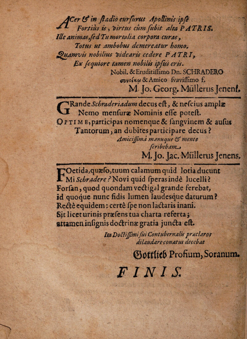 fCer (f in fiadio curfitrus Apollinis ipfi fortius ts i Virtus cum fidit alta PATRIS» Ille animas fiedTu mortalia corpora curas , Totus ut ambobus demereatur homo,, ^tpamvis nobilius Vdearis cedere P A TR Iy Esc fiquiore tamen nobilis ipfius eris. Nobil. & Eruditiffimo Dn. SCHRADERO evvciiLOt) Sc Amico fvaviffimo f. M Jo. Georg. MiiUerus Jenenf, KHiif .. i'. —i-■ »——■■■ —- - .»■!■■ m« n n GRande Scbraderiadum decus eft, & nefcius amplae Nemo menfurse Nominis efife pcteft. p p ti m e, participas nomenque & fangvinem & audis Tantorum > an dubites participare decus ? Amicijftma manuque & mente fcribebdr/L^ M. Jo. Jac. MtiJIerus Jenens, FOetida,quaefo,tuum calamum quid lotia ducunt Mi Schraden?Novi quid fperasinde lucelli? Forfan,quod quondam vedigal grande ferebat, id quoque nunc fidis lumen laudesque daturum ? Rede equidem: certe fpe non ladaris inani. Sit licet urinis praefens tua charta referta, gttameninfignisdodrinsegratia junda eft. Ita DolHJfmifui Contubernalis prs>clar os dilaudare conatus decebat 00t£(kl> Profium,Soranum. FINIS.