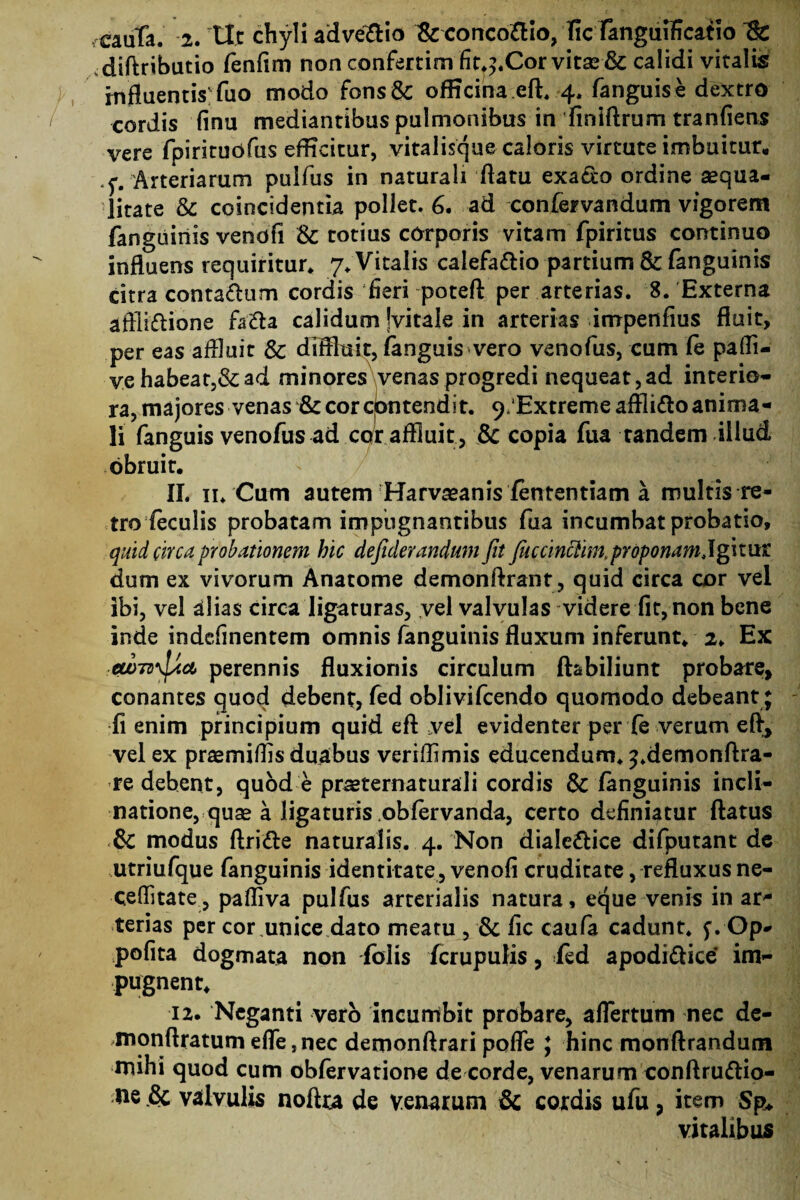 diftributio fenfim non confertim fit.^.Cor vita2& calidi vitalis influentis fuo modo fons&; officina eft. 4. fanguise dextro cordis finu mediantibus pulmonibus in finiftrum tranfiens vere fpirituofus efficitur, vitalisque caloris virtute imbuitur, .^# Arteriarum pulfus in naturali flatu exa&o ordine aequa¬ litate & coincidentia pollet. 6. ad confervandum vigorem fanguinis venofl & totius corporis vitam fpiritus continuo influens requiritur* 7* Vitalis calefacio partium & fanguinis citra conta&um cordis fieri poteft per arterias. 8. Externa aftliftione fa&a calidum Jvitale in arterias irrrpenfius fluit, per eas affluit Sc diffluit, fanguis-vero venofus, cum fe paffl- ve habeat,& ad minores venas progredi nequeat,ad interio¬ ra, majores venas fk cor contendit. 9'Extreme affiitto anima¬ li fanguis venofus ad cor affluit, & copia fua tandem illud obruit. 11. ii. Cum autem Harvaeanis fententiam a multis re¬ tro feculis probatam impugnantibus fua incumbat probatio, quid circa probationem hic defiderandum fit fiiccinciim.proponamjgnnt dum ex vivorum Anatome demonftrant, quid circa cor vei ibi, vel alias circa ligaturas, vel valvulas videre fit, non bene inde indefinentem omnis fanguinis fluxum inferunt. 2. Ex ■ew7z>\jjcct perennis fluxionis circulum ftabiliunt probare, conantes quod debent, fed oblivifcendo quomodo debeant; fi enim principium quid eft vel evidenter per fe verum efl, vel ex praemiffls duabus verrffimis educendum, ^.demonftra- re debent, quod e praeternaturali cordis & fanguinis incli¬ natione, quae a ligaturis obfervanda, certo definiatur flatus modus ftri&e naturalis. 4. Non diale&ice difputant de utriufque fanguinis identitate, venofi cruditate, refluxus ne- ceflitate, pafliva pulfus arterialis natura, eque venis in ar* terias per cor unice dato meatu , & fic caufa cadunt, f. Op- pofita dogmata non fblis fcrupulis, ied apodidtiee im¬ pugnent. 12. Neganti vero incumbit probare, aflertum nec de- monflratumefle,nec demonftrari pofle ; hinc monftrandum mihi quod cum obfervatione de corde, venarum conftru&io- ne & valvulis noftra de venarum & cordis ufu, item Sp♦ vitalibus