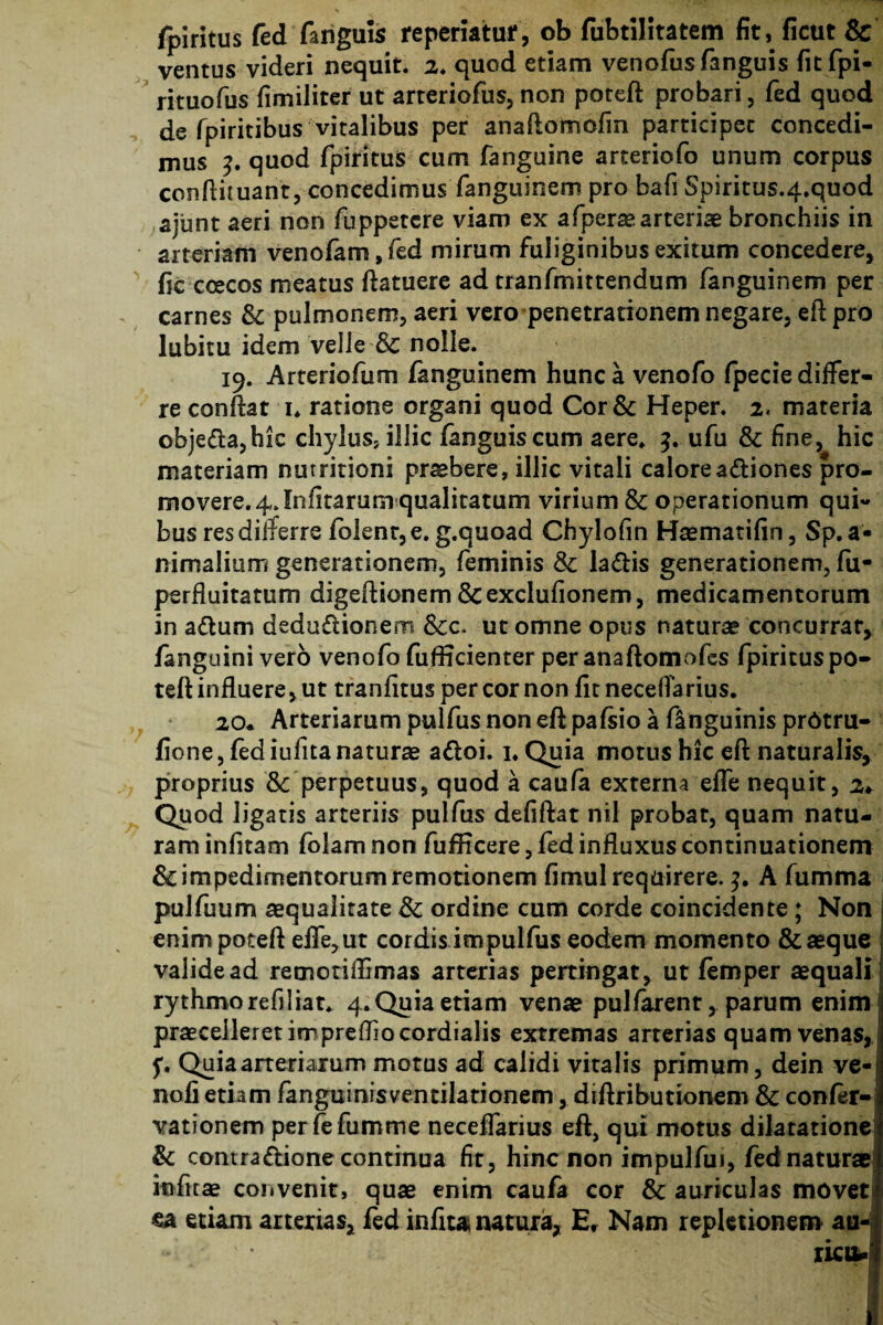 fpiritus fed fanguis repedatur, ob fubtilitatem fit, ficut & ventus videri nequit. 2. quod etiam venofus fanguis fitfpi- rituofus fimiliter ut arteriofus, non poteft probari, fed quod de fpiritibus vitalibus per anaftomofm participet concedi¬ mus quod fpiritus cum fanguine arteriofo unum corpus conftituant, concedimus fanguinem pro bafi $piritus.4.quod ajunt aeri non fuppetcre viam ex afperae arteriae bronchiis in arteriam venofam, fed mirum fuliginibus exitum concedere, fic coecos meatus ftatuere ad tranfmittendum fanguinem per carnes & pulmonem, aeri vero penetrationem negare, eft pro lubitu idem velle & nolle. 19. Arteriofum fanguinem hunc a venofo fpecie differ¬ re confiat 1. ratione organi quod Cor& Heper. 2« materia objeda,hic chylus, illic fanguiscum aere. 3. ufu & fine, hic materiam nurritioni pr^bere, illic vitali calore adiones pro¬ movere. 4, Jnfitarum qualitatum virium &: operationum qui¬ bus res differre folenr,e. g.quoad Chylofin Haematifin, Sp.a- nimalium generationem, feminis & ladis generationem, fu- perfluitatum digefiionem &exclufionem, medicamentorum in adum dedudionem 8cc. ut omne opus naturae concurrat, fanguinivero venofo fufficienter peranafiomofes fpirituspo- tefi influere, ut tranfitus per cor non fit neceflarius. 20. Arteriarum pulfus non eft pafsio a flnguinis prdtru- fione, fediufitanaturae adoi. 1. Quia motus hic eft naturalis, proprius Sc perpetuus, quod a caufa externa efle nequit, 2♦ Quod ligatis arteriis pulfus defiftat nil probat, quam natu¬ ram infitam folam non fufficere, fed influxus continuationem & impedimentorum remotionem fimul requirere. A fumma pulfuum aequalitate & ordine cum corde coincidente ; Non I enim poteft efle, ut cordis impulfus eodem momento & aeque valide ad retnotiflimas arterias pertingat, ut femper aequali ! rythmorefiliat. 4. Quia etiam venae pulfarent, parum enim j praecelleret imprefliocordialis extremas arterias quam venas, f. Quia arteriarum motus ad calidi vitalis primum, dein ve-> nofi etiam fanguinisvencilarionem, diftributionem & confer- vationem perfefumme neceflarius eft, qui motus dilatatione & contradione continua fit, hinc non impulfui, fednaturae infuse convenit, quae enim caufa cor & auriculas movet ea etiam arterias, fed infiu natura, Er Nam repletionem au- •*. -C* ' % jfjT