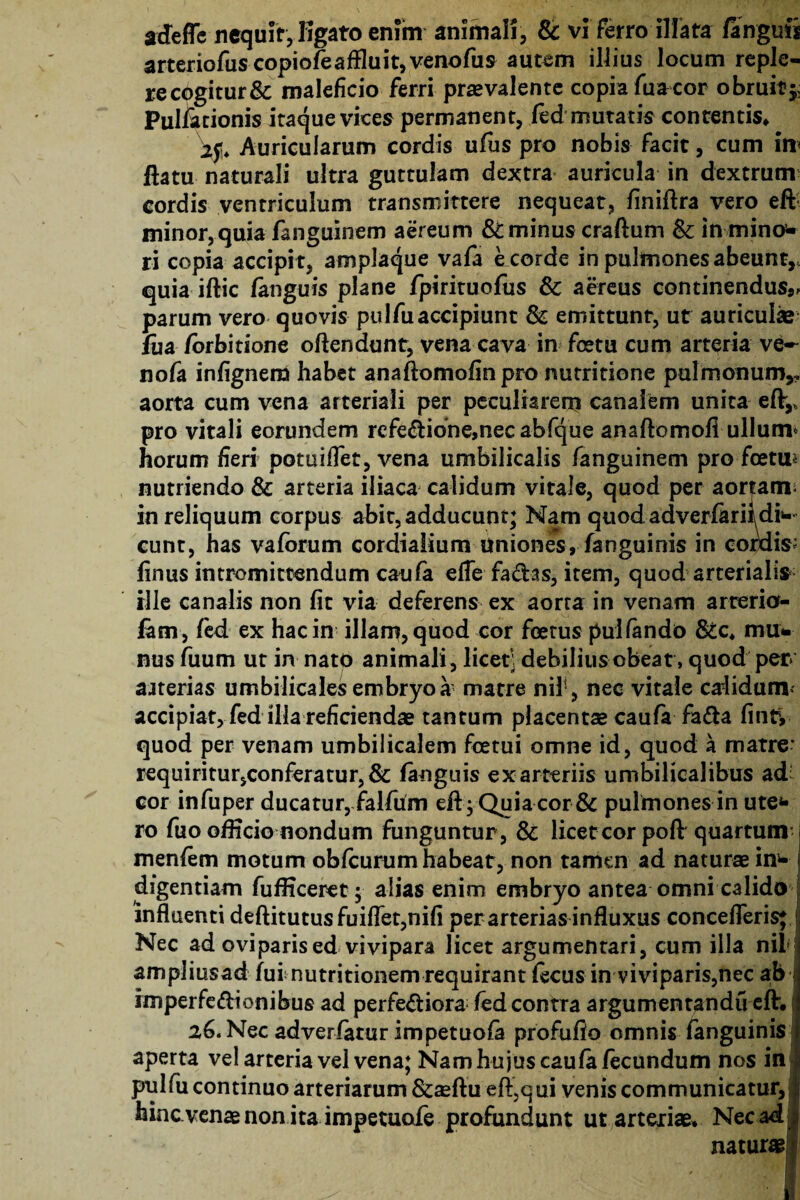 adeffe nequit, Kgato enim animali, & vi ferro illata fangufi arteriofiiscopiofeaffluit,venofus autem illius locum reple- recogitur& maleficio ferri praevalente copia fuacor obruit^ Pullationis itaque vices permanent, fed mutatis contentis* Auricularum cordis ufus pro nobis facit, cum irr ftatu naturali ultra guttulam dextra auricula in dextrum cordis ventriculum transmittere nequeat, finiftra vero eft minor, quia fanguinem aereum & minus craftum &; in mino¬ ri copia accipi t, amplaque vafa e corde in pulmones abeunt,, quia iftic fanguis plane fpirituofus & aereus continendus*, parum vero quovis pulfu accipiunt & emittunt, ut auriculae fiia /orbitione offendunt, vena cava in foetu cum arteria ve~ nofa infignera habet anaftomofinpro nutritione pulmonum,, aorta cum vena arteriali per peculiarem canalem unita eft,, pro vitali eorundem refe£tidne,nec abfque anaftcmofi ullum* horum heri potuiflet, vena umbilicalis fanguinem pro foetu* nutriendo & arteria iliaca calidum vitale, quod per aortam; in reliquum corpus abit, adducunt; Nam quod adverfariidi¬ cunt, has vafbrum cordialium uniones, fanguinis in cordis; finus intromittendum cau(a efle fa&as, item, quod arterialis ille canalis non fit via deferens ex aorta in venam arterio¬ lam, fed ex hac in illam, quod cor foetus pullando &c, mu¬ nus fuum ut in nato animali, licet; debilius obeat, quod per* ajterias umbilicales embryo a matre nil;, nec vitale calidum^ accipiat, fed illa reficiendae tantum placentae caufa fatta finty quod per venam umbilicalem fcetui omne id, quod a matre* requiritur5Conferatur,& fanguis ex arteriis umbilicalibus ad cor infuper ducatur, falfum eft ; Quia cor & pulmones in ute* ro fuo officio nondum funguntur, & licet cor poft quartum; menfem motum obfcurum habeat, non tamen ad naturae ind¬ iligentiam fufKceret; alias enim embryo antea omni calido influenti deftitutusfuiflet,nifi per arterias influxus concefleris* j Nec ad oviparised vivipara licet argumentari, cum illa nil j ampliusad fui nutritionem requirant ftcus in viviparis,nec ab imperfeftionibus ad perfeftiora fed contra argumentandu eft. a6.Nec adverfatur impetuofa profufio omnis fanguinis aperta vel arteria vel vena; Nam hujus caufa fecundum nos in pul fu continuo arteriarum &aeftu efl^qui venis communicatur, hinc venae non ita impetuofe profundunt ut arteriae. Nec ad; naturae