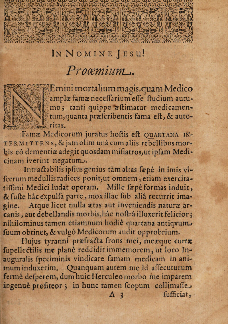 Prooemium. mini mortalium magis,quam Medico amplg famae neceffariumeffe ftudium autu¬ mo 5 tanti quippe Ttftimatur medicamen¬ tum,quanta prasfcribentis fama eft,& auto- ritos. Famas Medicorum juratus hoftis eft quartana in¬ termittens, & jam olim una cum aliis rebellibus mor¬ bis eo dementiae adegit quosdam mifiatros,ut ipfam Medi¬ cinam iverint negatum^. Jntradbbilis ipfius genius tam altas faepe in imis vi- Fcerum medullis radices ponit,ut omnem, etiam exercita- tiilimi Medici ludat operam. Mille faepe formas induit, &fufte hacexpulfa parte, mox illae fub alia recurrit ima¬ gine. Atque licet nulla astas aut inveniendis naturas ar¬ canis , aut debellandis morbis5hac noftra illuxerit felicior § nihilominus tamen etiamnum hodie quartana antiqvuriL* fuum obtinet, & vulgo Medicorum audit opprobrium. Hujus tyranni praefra&a frons mei, measque curtae fupelledlilis me plane reddiditimmemorem,ut loco In- auguralis fpeciminis vindicare famam medicam in ani¬ mum induxerim. Quanquam autem me id aflecuturum ferme defperem, dum huic Herculeo morbo me imparem ingenue profiteor $ in hunc tamen fcopum collimaffo A 3 fufficiat?