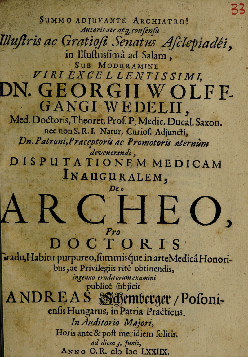 Summo adjuvante Archiatro! Autoritate atfe confenfu lUuJlrk ac Qratiqfi Senatus Afclepiadei, in IlluftrisfTma ad Salam , Sub Moderamine VIRI EXCEL LENTISSIMI, GEORGII WOLFF- GANGI W E DELII, Med. Do6loris,Theorec. Pro E P, Medie. Ducal. Saxon. necnonS. R. I, Natur. CurioC Adjun&i, T)n. Patroni, Ireceptoris ac Promotoris aternum devenerandi > DISPUTATIO NE M MEDICAM IN A UGURALEM, ARCHEO Pro DOCTORIS jradu,Habitu purpureo,fummisejue in arteMedica Honori- bus,ac Privilegiis rite obtinendis, ingenuo eruditorum examini publice fubjicit A N D R E A S / Pofom- enfis Hungarus, in Patria Pra&icus. In Auditorio Majori, Horis aiite&poft meridiem folitis. ad diem Junii, Anno O.R. cio Ioc LXXIIX.