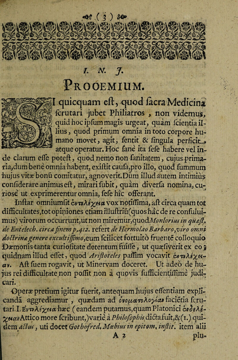 .(i) I. N. J. Prooemium. ^ - '1,- V. \ Si [ qui equam eft, quod Iaera Medicini fcriitari jubet Philiatros , non videmus, quid hoc ipfummagis urgeat, quam fciendail- lius, quod primum omnia in toto corpore hu¬ mano movet, agit, fentit & lingula perficite atque operatur. Hoc fane ita fefe habere vel in¬ de clarum elfe poteft, quod nemo non fanitatem, cujus prima¬ ria, dum bene omnia habent, exiftit caufa,pro illo, quod fummum hujus vitas bonh comitatur, agnoverit.Dum illud autem intimius confiderare animus eft, mirari fubit, quam diverfa nomina, cu¬ riose ut exprimerentur omnia, fefe hic offerant. Inftar omniumfit cvn\sx&& vox nodffima, afl circa quam tot difficultates,tot opiniones etiam illuflriu(quos hac de re confului- mus) virorum occurrunt,ut non miremur,quoAMonloriusin quafla de Entelech. circa finem p.q.12. refert de Hermolao Barbaro,viro omni dottrinagenere excuitijfimo^vcca fcilicet fortuito fruente colloquio Damonis tanta curiofitate detentum fuiffe, ut quasflverit ex eo j quidnam illud elfet, quod Ariftoieles paflim vocavit av. Aft fuem rogavit, ut Minervam doceret. Ut adeo de hu¬ jus rei difficultate non poffit .non a quovis fufficientxffime judi¬ cari. Operas pretium igitur fuerit, antequam hujus elfentiam expli¬ canda aggrediamur , quasdam ad dvc^aw^opias facietia fcrii- taril.EWAs^fiahasc ( eandem putamus,quam Platonici c*£sAg- Xt4ctA>Attico more feribunt,)varie a Pbtlofiphis di&afuit,&(1.) qui¬ dem affu*, uti docet Qothofred.Moebim in epitom, inflit. item alii A f plu«