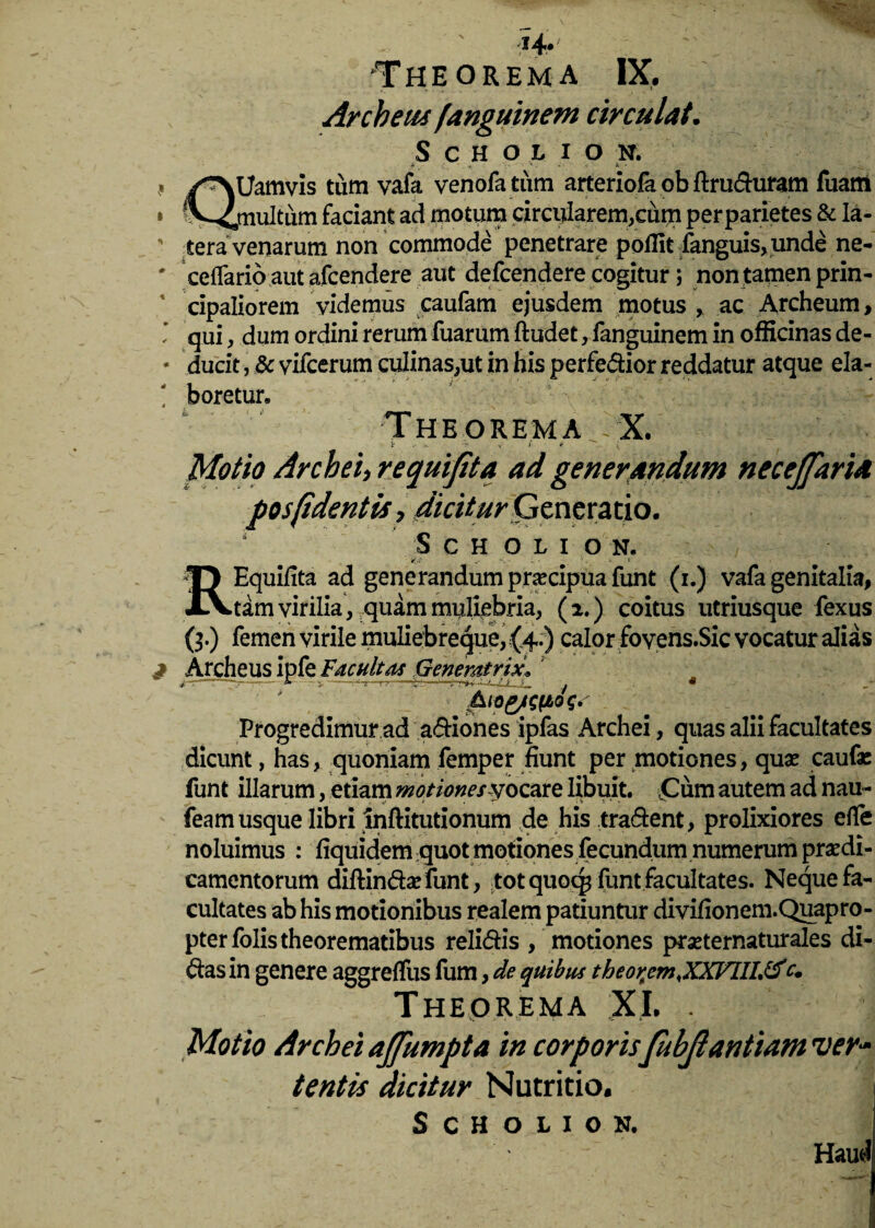 i4* 'Theorema IX. Archeus fanguinem circulat. S C H O L I O N. * * ■ 1. k. > ' ,« /^NUamvis tum vafa venofa tum arteriofa ob ftruduram fuarn » ^4multum faciant ad motum circularem,cum per parietes & la- ' tera venarum non commode penetrare poffit fanguis,unde ne- * ceflario aut afcendere aut defcendere cogitur; non tamen prin¬ cipaliorem videmus caufam ejusdem motus , ac Archeum, * qui, dum ordini rerum fuarum ftudet, fanguinem in officinas de- * ducit, & vifcerum culinas,ut in his perferior reddatur atque ela- t boretur. Theorema -X. * >. ■t' ? t * ^.-. 4 Motio Archei, requifita ad generandum necejfaria posfident is, dicitur Generatio. S c h oli o N. v- S • X- • - ? - * f REquifita ad generandum praecipua funt (i.) vafa genitalia, tam virilia, quam muliebria, (2.) coitus utriusque fexus (3.) femen virile muliebreque, {4.) calor fovens.Sic vocatur alias ^ Archeus ipfe Facultas Generatrix^ 7 4 j&iog/cftog»' Progredimur ad adiones ipfas Archei, quas alii facultates dicunt, has, quoniam femper fiunt per motiones, quae caufae funt illarum, etiam motiones yocare libuit. ,Cum autem ad nau- feam usque libri inftitutionum de his tradent, prolixiores efle noluimus : Equidem quot motiones fecundum numerum praedi¬ camentorum diftindarfunt, tot quoc^ funt facultates. Neque fa¬ cultates ab his motionibus realem patiuntur divifionem.Quapro- pterfolis theorematibus relidis , motiones praeternaturales di¬ das in genere aggreffus fum, de quibus theor^em.XXVIIL^fc. Theorema XI. . Motio Archei ajfumpta in corporis fubjlantiam ver¬ tentis dicitur Nutritio.