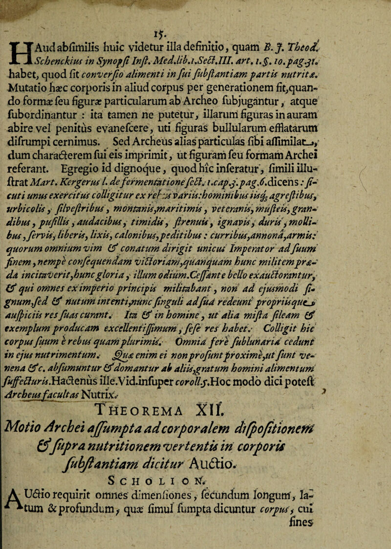 Iy\ HAudabUmilis huic videtur illa definitio, quam B.J. Thcods Schenckius in Synopfi Inft, Med.lib.i.SeB,III. art. i.§. lo.pdg.ji* habet, quod fit conv er fio alimenti in fui fiubftantiam partis nutrita. Mutatio hasc corporis in aliud corpus per generationem fit,quan¬ do forma* feu figuras particularum ab Archeo fubjugantur, atque fubordinantur : ita tamen ne putetur, illarurri figuras in auram abire vel penitus evanefcere, uti figuras bullularum efflatarum' difrumpi cernimus. Sed Archeus alias particulas fibi affimilatij, dum charaderem fui eis imprimit , ut figuram feu formam Archei referant. Egregio id dignoque, quod hic inferatur, fimili illu- jftrat Mart< KergerusLdefermentntionefcEl,• i.capf.pag.6. dicens: fi- cuti mus exercitus colligitur ex rehx variis .-hominibus iistf agreftibus, urbi colis, filveftribus, montanis,maritimis, veteranis, mufieis,gran* dibus, pufillis, audacibus, timidis, ftrenuis, ignavis, duris , molli¬ bus ,fervis, liberis, lixis, calonibus,pe ditibus ; curribus,annona,armis; quorum omnium vim (P conatum dirigit unicus Imperator ad fuum finem, nempe confiequendam vitior idm,quanqudm hunc militempra- da incitaverit,huncgloria, illum o dium.Cejfante bello exauEiorantur, qui omnes ex imperio principis militabant, non ad ejusmodi fii gnumfied & nutum intentiymncfinguli adfua redeunt propriisque_j> aufpiciis res fuas curant* tta & in homine, ut alia mifta fileam & exemplum producam excclleniijfimum , /efe res habet. Colligit hic corpus fuum e rebus quam plurimis'. Omnid fere fublunarid cedunt in ejus nutrimentumi ffua enim ei non profuntproxime,ut fiunt ve-■ nena c. abfiumuntur &domantur ab aliis,gratum homini alimentum fuffetturis.HadQnm ille.Vid.infuper corollyMoc modo dici poteft Archeus facultas Nutrixv Theorema Motio Archei ajjumpta ad corporalem difpojitionerri &fitpra nutritionem ver tentu iri corporis fubjtantiam dicitur AuUio. SCHOLI O N< A Udio requirit omnes dimeniiones, fecundum longum, la- & profundum^ quce fimul fumpta dicuntur corpus, cui lines