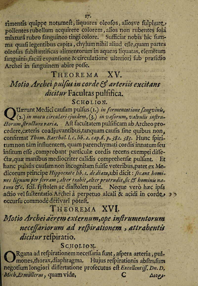 *r* rimentis quippe notumeft, liquores oleofos, allosve fulpluir^? pollentes rubellum acquirere colorem, alios non rubentes foia mixtura rubro fanguineo tingi colore. Sufficiat nobis hic fum- rna quafi legentibus capita, chylum nihil aliud efle,quam partes oleofas fubftantificas alimentorum in aqueas liquatas, elemetum fanguinis,facili expanfione & circulatione ulteriori fub prsefidio Archei in fanguinem abire polfe. Theorema XV. Motio Archei pulfrn in corde & arteriis excitans dicitur Facultas pulfifica, SCHOLION. OU^runt Medici caufam pulfus (i.) in fermenmionefangvinis$ (a.) in motu circulari ejusdem, (3.) in vaforum, valvulis inftruv £torum,ftru5lura varia, Aft facultatem pulfificam ab Archeo pror» cedere, ceteris coadjuvantibus,tanquam caulis fine quibus non, confirmat Thom. Barthol l. c, lib. 2, capj, p, 382.383» Hunc fpiri- tumnon tam influentem, quam parenchymati cordis innatum feu infitumeffe,comprobant'particula? cordis recens exempti diffe¬ rtae,quas manibus mediocriter calidis comprehenfse pulfant. Et hanc pulsus caufam non incognitam fuiffe veteribus,patet ex Me¬ dicorum principe Hippocrate lib. 1, de diata, ubi dicit: fecant homi¬ nes lignum per ferram 3 alter trahityalterprotrudit,fic hominis na¬ tura &c. fcil. fyftolen ac diaftolen parit. Neque vero hasc ipfa, adio vel fuftentatio; Archei a perpetuo alcali acidi in cordo h j> occurfu commode derivari poteff Theorema XVI, Motio Archei aerem extemum,ope inftrumentorum necejjariorum ad refjnrationem , attrahentis dicitur refpiratio. Scholion. / • ; :•* \ ORgana ad refpirationem neceffaria funt, afpera arteria, pul¬ mones,thorax,diaphragma. Hujus refpirationis abftrnfum negotium longiori differtatione profecutus efl ExcellentiJf.Dn.D, Mt ch,Et mulierm ? quam vide, C