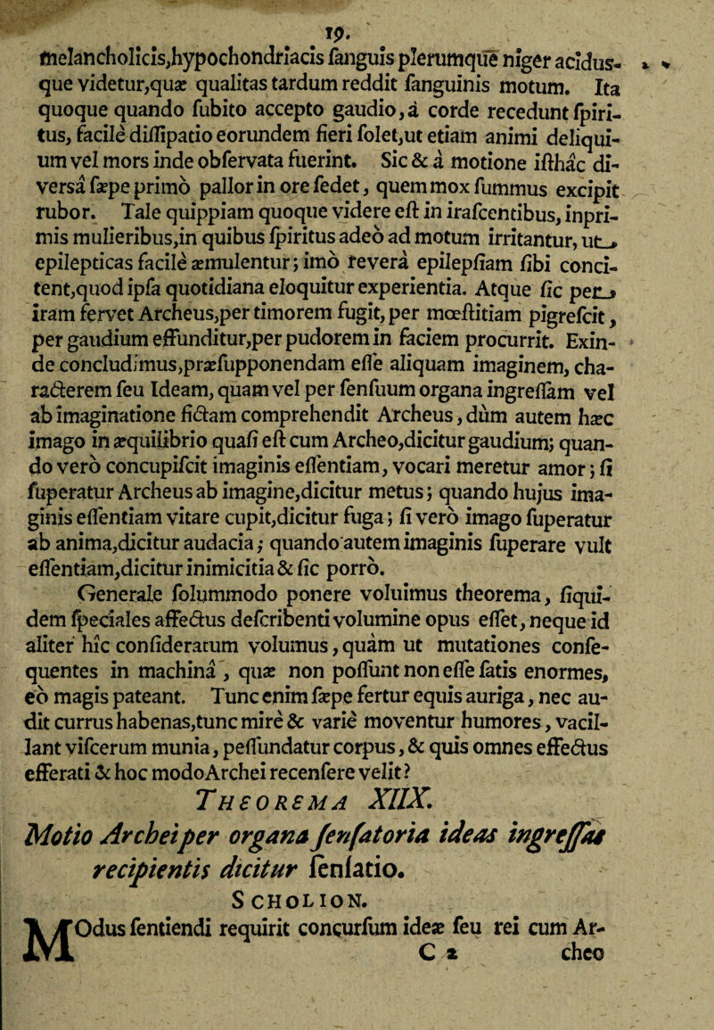 tnelancholicls,hypochondriacis fanguis plerumque niger acidus- que videtur,quas qualitas tardum reddit fanguinis motum. Ita quoque quando fubito accepto gaudio,a corde recedunt fpiri- tus, facile diflipatio eorundem fieri fo!et,ut etiam animi deliqui¬ um vel mors inde obfervata fuerint. Sic & a motione ifthac di¬ versa faspe primo pallor in ore fedet, quem mox fummus excipit rubor. Tale quippiam quoque videre eft in irafcemibus, inpri- mis mulieribus,in quibus ipiritus adeo ad motum irritantur, ut-» epilepticas facile asmulentur; imo revera epilepfiam fibi conci- tent,quodipfaquotidianae!oquiturexperientia. Atque fle pec_* iram fervet Archeus,per timorem fugit, per inocftitiam pigrefcit, per gaudium effunditur,per pudorem in faciem procurrit. Exin- * de concludimus,prasfupponendam efle aliquam imaginem, cha- ra&erem feu Ideam, quam vel per fenfuum organa ingreflam vel ab imaginatione fidam comprehendit Archeus,dum autem hxc imago in aequilibrio quafi eft cum Archeo,dicitur gaudium; quan¬ do vero concupifcit imaginis eflentiam, vocari meretur amor; fi fuperatur Archeus ab imagine,dicitur metus; quando hujus ima¬ ginis eflentiam vitare cupit,dicitur fuga; fi vero imago fuperatur ab anima,dicitur audacia ,* quando autem imaginis fuperare vult eflentiam,dicitur inimicitia & fic porro. Generale folummodo ponere voluimus theorema, Equi¬ dem ffjeciales affedus defcribenti volumine opus eflet, neque id aliter hic confideratum volumus, quam ut mutationes confe- quentes in machina , quas non poflunt non efle fatis enormes, eb magis pateant. Tunc enim faspe fertur equis auriga, nec au¬ dit currus habenas,tunc mire & varie moventur humores, vacil¬ lant yifcerum munia, peflundatur corpus, & quis omnes effedus efferati & hoc modoArchei recenfere velit? Theorema XUX. Motio Archeiper organa Jenfatoria ideas ingrejpu recipientis dicitur lenfatio. S cholion. MOdus fentiendi requirit concurfum ideae feu rei cum Ar- C * cheo