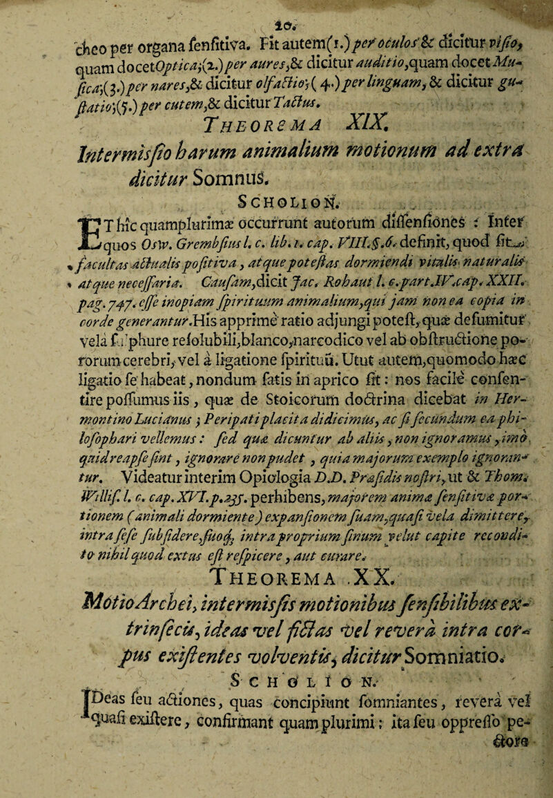 , lev 'cheo per organa fenfitiva. Fit autem(i.)pe/oculos'k dicitur vi'fio, quam docet Opticafa.) per aures,k dicitur auditio, quam docet Mu- (ica-,{l.)per nares,.& dicitur olf.'«Bisr, (4.)per linguam, & dicitur 'ffatiofo.)per cutem,& dicitur . Theors m a XIX. Intermisfio harum animalium motionum ad extra dicitur Somnul SCHOLION; ET hic qmmpkmmx occurrunt autorum diffenfiones i Inter quos Oslv. Grembfiml, c. lib. i. cap. VIIL§.6. definit, quod % facultas athialispofitiva, atquepoteftas dormiendi vitulus naturalis , atque nece [far ia, Caufim,dicit Jacf Rohautl. c.fartJKcdp* XXIL pag. 747* cjfe inopiam /pirituum animaliumyqui jam non ea copia in corde generantur .His apprime ratio adjungi poteft, quae defumituf vela f. 1'phure reiolubili^blancoynareodico vel ab obfeu&ione po« rorum cerebriy vel a ligatione fpirituu. Utut -autem,quomodo haec ligatio fe habeat, nondum fatis in aprico fit: nos facile confen- tlre poffumus iis, quae de Stoicorum do&rina dicebat in Her- montino Luci anus $ Peripati placita didicimus y ac fifecundum ea p hi¬ lo fopbari vellemus : fed qua dicuntur ah altis, non ignoramus fimo, quidreapfefini, ignorare non pudet, quia majorum exemplo ignoran* tur. Yideatur Interim Opiologia D.D. Prafidis nofiriy ut & Thom.> milifi L c. cap. XVI.p»2jS‘ perhibens, majorem anima fenfitiva por* ttonem (animali dormiente) expanfionem fuam^quafii vela dimitterer intra fefe fubfiderefuof intra proprium fimum velut capite recondi- to nihil quod extus eft r efficere y aut curare* Theorema .XX. Motio Archei> intermisjis motionibus fenfibilibmeU- trinfeci*, ideas vel filias vel revera intra cor« pus exijlentes volventis, diciturSomniatio. I S C H © L 1 O N .- Deas feu adtiones, quas concipiunt fomniantes, revera vel quali exiftere, confirmant quam plurimi; itafeu opprelfo pe- • . * Ctois