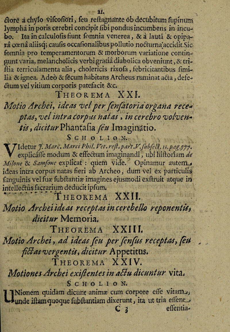 11. $ore a chylo vifcofiori, feu refhgnante ob decubitum fupinum lympha in poris cerebri concipit fibi pondus incumbens in incu¬ bo. Ita in calculofis fiunt fomnia venerea, & a lauta & opipa-' ra coenaaliisq; caufis occafionalibuspollutio nodurnaaccidit.Sic fomnia pro temperamentorum & morborum variatione contin¬ gunt varia, melancholicis verbi gratia diabolica obveniunt, & tri¬ fida terriculamenta alia, cholericis rixofa, febricitantibus firni- lia & Ignea. Adeo & fecum habitans Archeus ruminat abta, defe- dum vel vitium corporis patefacit &c; Theorema XXL Motio Archei-, ideas mei per fenfitorid organa rece*■ ptas-, mei intra corpus natas 9 in cerebro molmeri* tis, dicitur Phantafia feu Imaginatio. S G H O L I 0 N. I. ‘ - v- . - Videtur f. Mare, Marci Phil. Vet. rejhpaft.V. jitbficl. ihpag.jff* explicaile modum & effectum imaginandi, ubi hiftoriam de' Milone & Samfone explicat : queni vide. Opinamur autenrL* ideas intra corpus natas fieri ab Archeo, dum vel ex particulis fanguinis vel fuse fuhffantise imagines ejusmodi exftruit atque' in intelledusfacrarium deducit ipfum. * ~ ~ '^Theorema XXII. Motio Archei ideas receptas in cerebello reponentis* dicitur Memoria* Theorema XXIII* Motio Archei, ad ideas feu perfenfhs receptas, (esi ■pBas'vergentis, dicitur Appetitos. Theorema XXIV. Motiones Archei exigentes in aSlu dicuntur vita* S C H O L I O N. UNionem quidam dicunt anima cum corpore efle vitairut, unde iftamquoquefiibftamiam dixerunt, ita ut tria efl?nt_* . : ;  C l effentia-