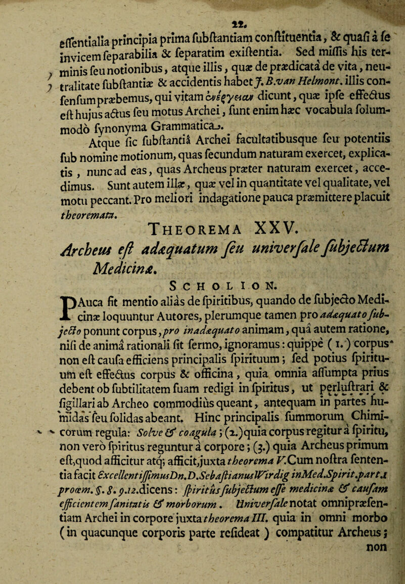 % 1*. eftentialia principia prima fubftantiam conftituentia, & quafi a fe invicem feparabilia & feparatim exiftentia. Sed miffis his ter- > minis feu notionibus , atque illis , qu<£ de praedicata de vita y neu— i tralitate fubftantise & accidentis habetj^. B.van Helmont. illis con- fenfumprobemus, qui vitam ive^yeictv dicunt, quas ipfe effe&us eft hujus a&us feu motus Archei, funt enim ha?c vocabula folum- modo fynonyma Grammatica.». .. .. Atque fic fubftanti* Archei facultatibusque leu potentiis fub nomine motionum, quas fecundum naturam exercet, explica¬ tis , nunc ad eas, quas Archeus praeter naturam exercet, acce¬ dimus. Sunt autem illae, quae vel in quantitate vel qualitate, vel motu peccant. Pro meliori indagatione pauca praemittere placuit theoremata. Theorema XXV. Archeus eft adaquatum Jeu univerfale fubjettum Medicina. SCHOLION. PAuca fit mentio alias de fpiritibus, quando de fubjedo Medi¬ cina: loquuntur Autores, plerumque tamen pro adxquatojub- jcffo ponunt corpus ypro in adaquato animam, qua autem ratione, nili de anima rationali (it fermo, ignoramus: quippe (i.) corpus* non eft caufa efficiens principalis fpirituum; fed potius fpiritu- uin eft effe&us corpus & officina, quia omnia aflumpta prius debent ob fubtilitatem fuam redigi infpiritus, ut perluftrari & figillari ab Archeo commodius queant, antequam in partes hu- 'midas feu folidas abeant. Hinc principalis fummorum. Chimi- v v eorum regula: SoIve & coagula \ (2.)quia corpus regitur a lpiritu, non vero fpi ritus reguntur a corpore; (3.) quia Archeus primum eft,quod afficitur atq*, afficit,juxta theorema ^.Cum noftra fenten- tia facit Sxcellcntiffim usDn. D. SebaflianwtlFirdig inMed.Spirit.parta procem.§.8»9-12.dicens: (piritusfubjettumejje medicina &caufam efficient emfanitat is & morborum. Univerfale notat omnipraden- tiam Archei in corpore juxta theorema III. quia in omni morbo (in quacunque corporis parte relideat ) compatitur Archeus j non