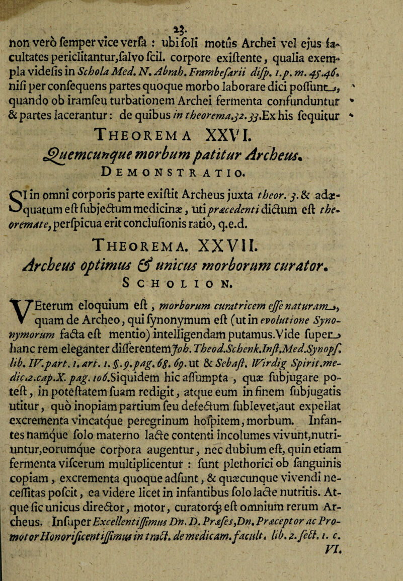 hon vero femper vice verfa : ubifoli motus Archei vel ejus fa¬ cultates periclitantur,falvo fcil. corpore exiftente, qualia exem¬ pla videfis in Schola Med, N* Abrah. Frambefarii di/p. i.p. m. 45.46* nili per confequens partes quoque morbo laborare dici poffunt_>, quando ob iramfeu turbationem Archei fermenta confunduntur & partes lacerantur: de quibus in theorema»j2.yjXx his fequitur Theorema XXVI. Ghiemcunque morbum patitur Archeus« DeMONSTR ATIO. SI in omni corporis parte exiftit Archeus juxta thcor. adae¬ quatum eft fubje&um medicina?, uti prae edent i ditium eft the~ (tremat e, perfpicua erit conclufionis ratio, q.e.d. Theorema. XXVIL Archeus optimus & unicus morborum curator• SCHOLION. VEterum eloquium eft , morborum curatricem cjfe naturam._j, quam de Archeo, qui fynonymum eft (ut in evolutione Syno¬ nymorum fa<fta eft mentio) intelligendam putamus.Vide fupenj> hanc rem eleganter differentemJoh. Theod.SchenkJnft,Med.Synopf> lib. IF.part. 1. art. /. §.p.pag, 68. 6p. ut & Sebaft. IFirdig Spiritum e- dici2.cap.X. pag. /^.Siquidem hic affiimpta , qua? fubjugare po- teft, in poteftatem fuam redigit, atque eum in finem fubjugatis utitur, quo inopiam partium feu defedum fublevet,aut expellat excrementa vincatque peregrinum hofpitem, morbum. Infan¬ tes namque folo materno la<fte contenti incolumes vivunt,nutri¬ untur, eorumque corpora augentur, nec dubium eft, quin etiam fermenta vifcerum multiplicentur : funt plethorici ob fanguinis copiam, excrementa quoque adfunt, & quacunque vivendi ne- ceffitas pofeit, ea videre licet in infantibus folola&e nutritis. At¬ que ftc unicus diredor, motor, curator^ eft omnium rerum Ar¬ cheus. Infuper ExcellentiJJimus Dn. D. Prafis,Dn. Praceptor ac Pro- motor Honorificent ijjimua in trach de me dicam.facuit. lib.z.fett. 1. c. FI.