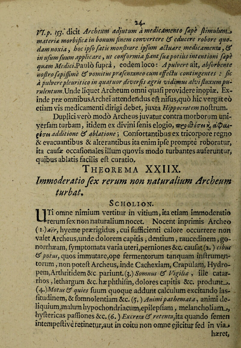 j/j p. igfidicit Archcum adjutum a medie Amento fiepb flimulmE* materia morbi fica in bonum finem convertere & educere robore quo¬ dam noxia, hoc ipfio fiatis monfirare ipfium aUuare\ medicamenta, & in ufium fiuum applicare, ut conformia fiantfiua potius intentionifiepe auam MediciS&xxlo fupra, eodem loco c Apulvere ait, abfiorbente noftrofiepijfime & vomitusprsfientuneo cum effettu contingentes : fic d pulvere pleuritico in quatuor diverfis agria vidimus alvifluxum pu- rulentumXJndz liquet Archeum omni quafi providere inopiae Ex¬ inde prse omnibusArchei attendendus eftnifus,quo hic vergat eo etiam vis medicamenti dirigi debet, juxta Hippocratem noflrum. Duplici vero modo Archeus juvatur contra morborum uni- yerfam turbam, itidem ex divini fenis elogio, 3 d(pcu- gstr&i additione & ablatione \ Confortantibus ex tricorpore regno & evacuantibus & alcerantibus ita enim ipfe prompte roboratur, ita caufse occafionales illum quo vis modo turbantes auferuntur, quibus ablatis facilis eft curatio. Theorema XXHX. Immoderatio fex rerum non naturalium Archeum . turbat, SC HOLI ON. UTi omne nimium vertitur in vitium, ita etiam immoderatio rerum fex non naturalium nocet. Nocent inprimis Archeo (i‘)aer, hyeme praerigidus, cui fufficienti calore occurrere non valet Archeus,unde dolorem capitis, dentium, raucedinem, go- norrhseam, fymptomata varia uteri,perniones Scc. caufat (2.) cibus & potus, quos immutare,ope fermentorum tanquam inftrumefi- torum, non potell: Archeus, inde Cachexiam, Crapulam, Hydro- pem,Arthritidem &c. pariunt.($.) Somnus & Vigilia , ille catar- rhos, lethargum &c.hsephthifin, dolores capitis &c. produnto. (4,)Motus & quies fuum quoque addunt calculum excitando las- fjtudinem, & fomnolentiam &c. (5,) Animipathemata, animi de¬ liquium,malum hypochondriacum,epilepflam, melancholiam^, hyllericas padlones &c. (6.) Excreta & retentu fixa, quando femen intempeftive retinetur,aut in coitu non omne ejicitur fed in yia_» haeret,