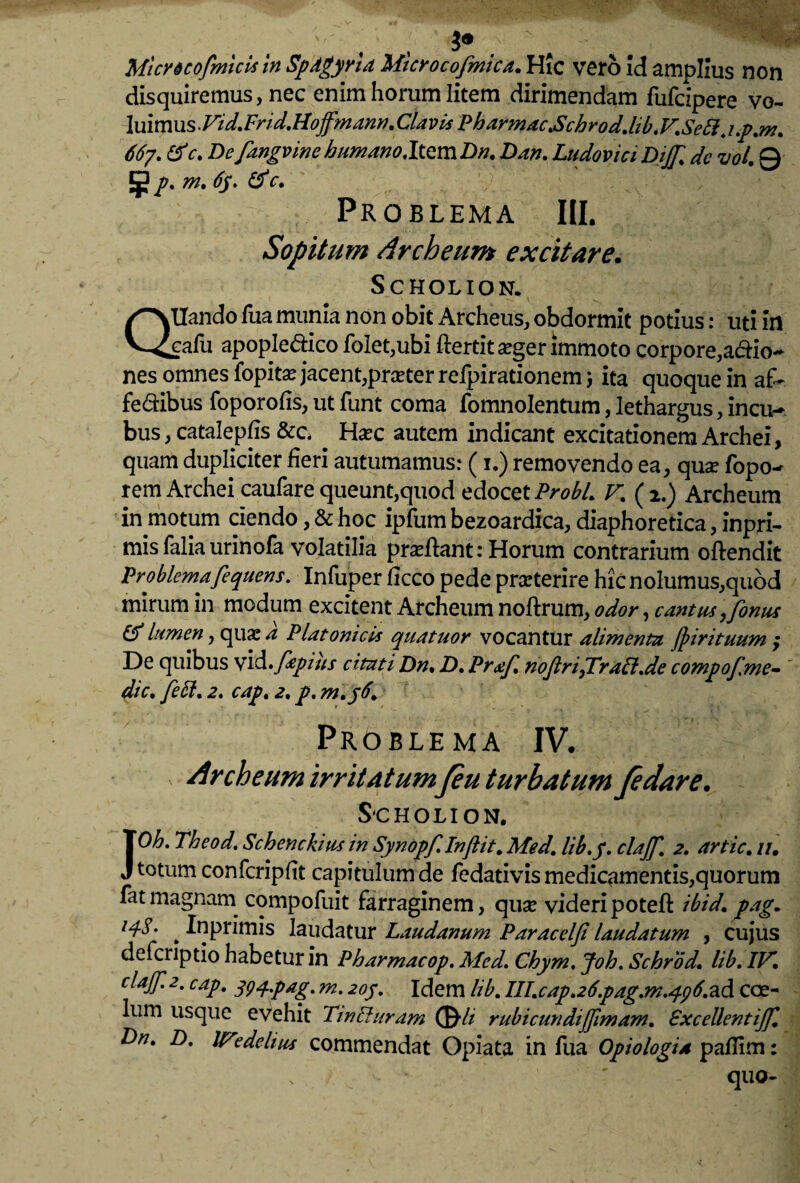 Micrdcofnncls in Spdgyria Mterocofmica. Hic vero Id amplius non disquiremus, nec enim horum litem dirimendam fiifclpere vo- luimus- Vid. Fri d. Hoffmann. Clavis Pharmac.Schrod.lib.V.Se£l.i.p.m. 667. tfc. De fangvine humano Item Dn. Dan. Ludovici Dij[, dc vol 0 m. 6y. & c. Problema III, Sopitum Archeum excitare. Scholion. QUando fua munia non obit Archeus, obdormit potius: uti in eafu apopledico fo!et,ubi ftertit seger immoto corpore,actio¬ nes omnes fopitae jacent,preeter refpirationem; ita quoque in afi- fe&ibus foporofis, ut funt coma fomnolentum, lethargus, incu¬ bus , catalepfis &c. ^ Haec autem indicant excitationem Archei, quam dupliciter fieri autumamus: (1.) removendo ea, quae fopo- rem Archei caufare queunt,quod edocet Probi. V. (2.) Archeum in motum ciendo, & hoc ipfum bezoardica, diaphoretica, inpri- mis faliaurinofa volatilia proflant: Horum contrarium oftendit Problema fequens. Infuper ficco pede praeterire hic nolumus,quod mirum in modum excitent Archeum noftrum, odor , cantus yfonus lumen, quae a Platonicis quatuor vocantur alimenta Jpirituum ; De quibus vid.fiepius citati Dn, D, Praf. noJiriyTraCl.de compof.me- ’ dic, feCl. 2. cap. 2, p. m.y6. Problema IV. Archeum irritatum feu turbatum fedare. Scholion. JOh. Theod. Schenckius in Synopf.Injiit. Med. lib.y. clajf. 2. artic. //. totum confcripfit capitulum de fedativis medicamentis,quorum fatmagnam compofuit farraginem, quae videripoteft ibid, pag. . iuprimis laudatur Laudanum Paracelji laudatum , cujus defcnptio habetur in Pharmacop. Med. Chym. Joh. Schrod. lib. IV, claJJ.2. cap. 394pag. m. 20J. Idem lib. ni.cap.26.pag.rn.q96.zd coe¬ lum usque evehit TmCiuram ©■// rubicundijfimam. Pxcellentijf. Dn. D. lFedelius commendat Opiata in fua Opiologia pafiim: * ' quo-