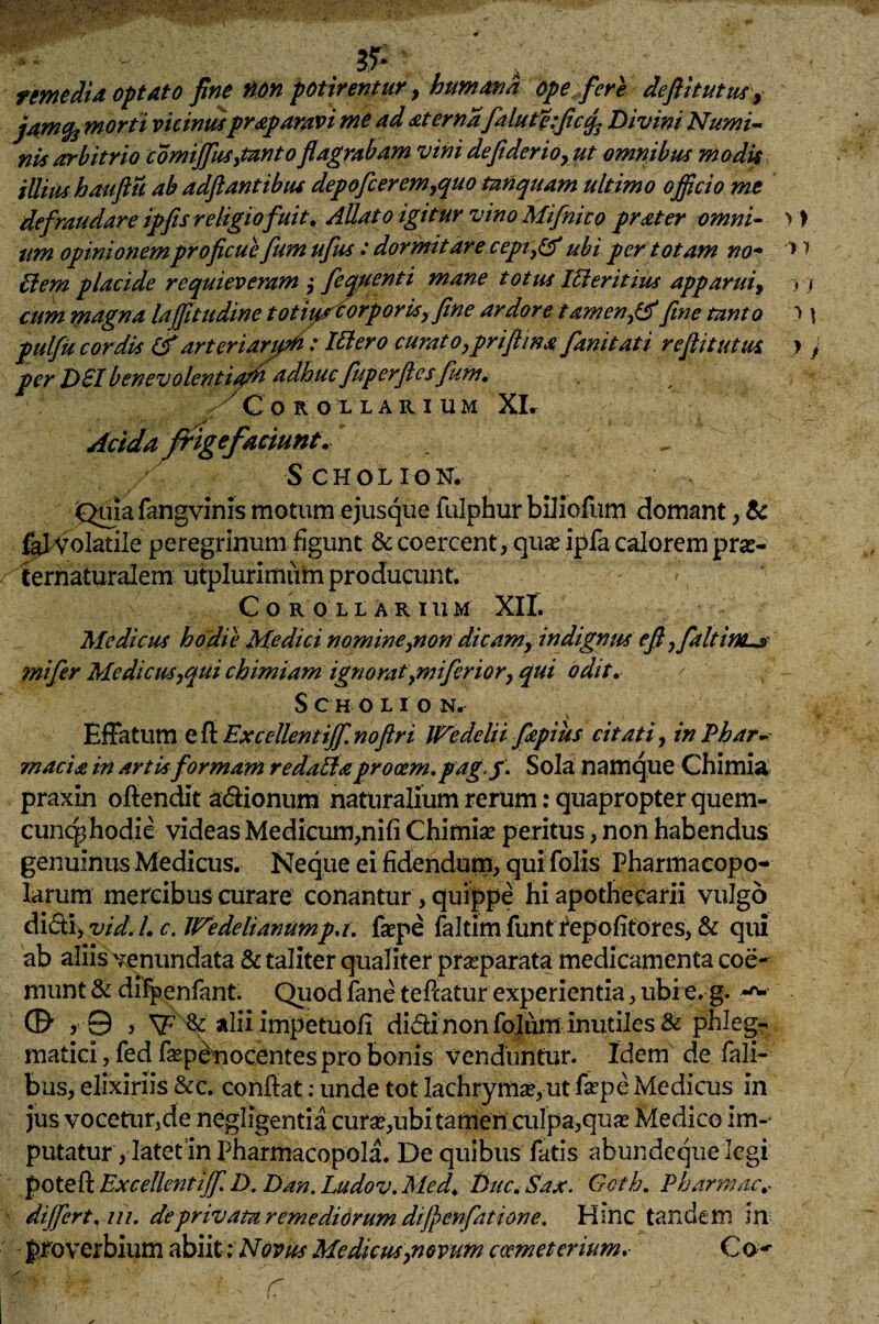 remedia optato fine non potirentur, humana opefer e deftitutus, jamfo morti vicinusprap aravi me ad at er nafialuficefic^ Divini Numi¬ nis arbitrio comijfus,tanto flagrabam vini de fi der io, ut omnibus modis illius bauftu ab adftantibus depoficerem,quo tnnquam ultimo officio me defraudare ipjis religio fuit. Allato igitur vino Mifinico prater omni¬ um opinionem proficue fumufus : dormitare cepi,& ubi per totam no- Hem placide requieveram ; f equenti mane totus IHeritius apparui, cum magna lajfitudine totiis?corporis, fine ardore tamen,fine tanto pulfu cordis & arter iarfr: Illero curat o,pri(lina fianitati reflitutus per Dii benevolentifhadhucfuperftesfum. ' Corollarium XI. Acida frige faciunt. / SCHOLION. Quia fangvinis motum ejusque fulphur biliofum domant, & fal Volatile peregrinum figunt & coercent, quae ipfa calorem prae- ternaturalem utplurimiim producunt. COROLLARII! M XII. Medicus hodie Medici nomine,non dicam, indignus efi ,fialtinus mi fer Medicus,qui chimiam ignorat,miferior, qui odit. Scholion. \ Effatum e fl Excellentijf. noftri Wedelii fiapius citati, in Phar¬ macia in artis formam redaHa procem, pag.f. Sola namque Chimia praxin oflendit a&ionum naturalium rerum: quapropter quem- cunc^hodie videas Medicum,nifi Chimiae peritus, non habendus genuinus Medicus. Neque ei fidendum, qui Tolis Pharmacopo¬ larum mercibus curare conantur, quippe hi apotheearii vulgo didi, vid.l. c. IVedelianumpa. faepe faltim funt repofitores, & qui ab aliis venundata & taliter qualiter praeparata medicamenta coe¬ munt & difpenfant. Quod fane teflatur experientia, ubire. g. ©• j 0 y \F & alii impetuofi didinonfolum inutiles & phleg¬ matici , fed faepenocentes pro bonis venduntur. Idem de Tali¬ bus, elixiriis &c. conflat: unde tot lachrymse,ut faepe Medicus in jus vocetur,de negligentia curae,ubi tamen culpa,quae Medico im¬ putatur , latet in Pharmacopola. De quibus fatis abundeque legi potefl Excellentijf D, Dan.Ludov.Med, Duc. Sax. Goth. Pharmae* differt, m. deprivata remediorum dijpenfatione. Hinc tandem in proverbium abiit; Novus Medicus,novum coemeterium.• Co-- / , , Piv-:. ' d ^ c ' . •