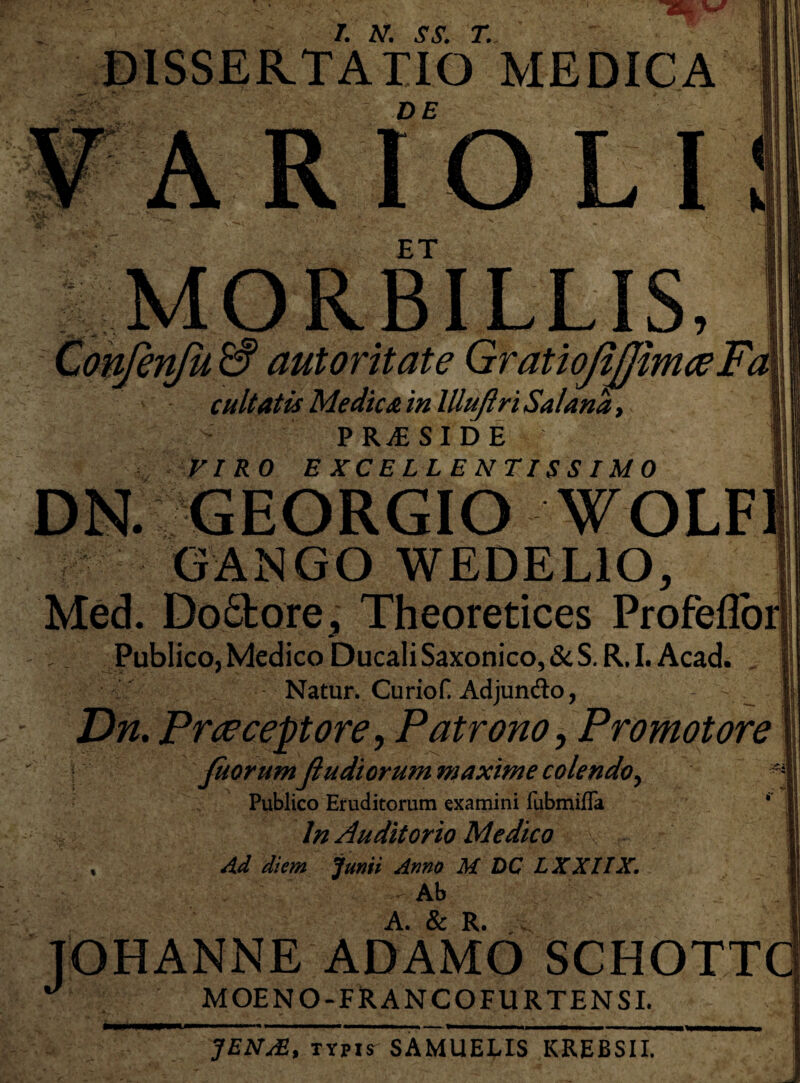 DISSERTATIO MEDICA A RIO LI! ET MORBILLIS, Confenfu & autoritate GratioJiJJimceFa cuItatis Medica in llluftri Sal ana, PRAESIDE VIRO EXCELLENTISSIMO DN. GEORGIO WOLF GANGO W EDE LIO, Med. Do6lore, Theoretices Profeffor Publico, Medico Ducali Saxonico, & S. R. I. Acad. Natur. Curiof. Adjundo, - ^ Dn. Praeceptore, Patrono, Promotore Jhorum Jiudiorum maxime colendo^ ' Publico Eruditorum examini fubmifla f In Auditorio Medico v r Ad diem Junii Anno M DC LXXIIX. Ab TOHANNE ADAMO SCHOTTCi J MOENO-FRANCOFURTENSI. JEN/E, typis SAMUELIS KREBSII.