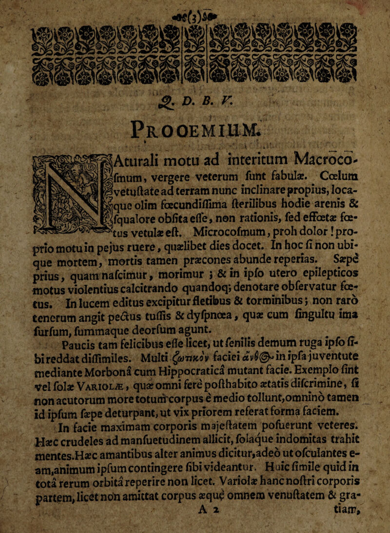 & *>■ *• r. Aturali motu ad interitum Macroco- fmum, vergere veterum funt fabula?. Coelum 'vetuftaiead terram nunc inclinare propius, loca- que olim faecundiflima flerilibus hodie arenis & Ifqualore obfitaeffe, non rationis, fed effaet* foe- vetui* eft. Microcofmum, proh dolor! pro¬ prio motu in pe jus ruere, quaelibet dies docet. In hoc fi non ubi¬ que mortem, mortis tamen praecones abundereperias. S*pe prius, quamnafcimurf morimur 5 &in ipfo utero epilepticos motus violentius calcitrando quandoq; denotare obfervatur foe¬ tus. In lucem editus excipitur fletibus & torminibus 5 non raro tenerum angit peftus tufiis & dyfpnoea, qu* cum fingultu ima furfum, fummaque deorfum agunt. Paucis tam felicibus efle licet, ut fenilis demum ruga ipfo ff- bi reddat diifimiles. Multi (armov faciei av6<& in ipfa juventute mediante Morbona cum Hippocratica mutant facie. Exemplo fint vel fol* Variolje , qu* omni fere pofthabito*tatisdifcrimine, fi non acutorum more totumrcorpus e medio tollunt,omnino tamen id ipfum f*pe deturpant, ut vix priorem referat forma faciem. In facie maximam corporis majeftacem pofuerunt veteres. H*c crudeles ad manfuetudinem allicit, foiaque indomitas trahit mentes.Haec amantibus alter animus dicitur,adeo ut ofculantes e- am,animum ipfum contingere fibi videantur. Huic fimile quid in tota rerum orbita reperire non licet. Variol* hanenoftri corporis partam, licet non amittat corpus *quc' omnem venuftatem & gra-