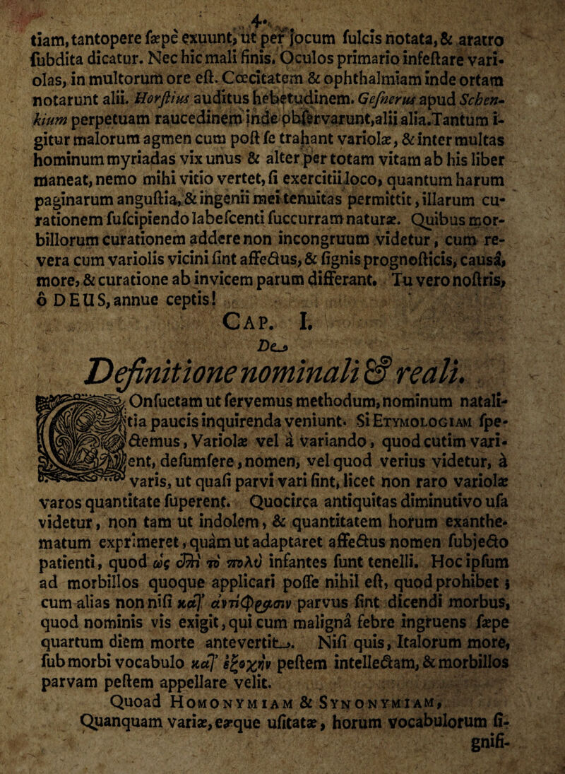 tiam, tantopere fepe^xuunti ut per jocum fulcis notata, & aratro fubdita dicatur. Nec hic mali finis. Oculos primario infeftare vari- olas, in multorum ore eft. Caecitatem & ophthalmiam inde ortam notarunt alii. Uorfiias auditus hebetudinem. Gefnertis apud Schen» kium perpetuam raucedinem jni^pb&varunt,alii alia.Tantum i- gitur malorum agmen cum poft fe trahant variolae, & inter multas hominum myriadas vix unus & alter per totam vitam ab his liber maneat, nemo mihi vitio vertet, fi exercitii loco, quantum harum paginarum anguftia,& ingenii mei tenuitas permittit, illarum cu¬ rationem fufcipiendo Iabefcenti fuccurram naturae. Quibus mor¬ billorum curationem addere non incongruum videtur, cum re¬ vera cum variolis vicini fint affe&us, & fignis prognofticis, causi, more, & curatione ab invicem parum differant. Tu vero noftris* 6 DEUS,annue ceptis! - CAP. h Dcj> Definitione nominali W re ali. i Onfuetam ut fervemus methodum, nominum natali¬ cia paucis inquirenda veniunt. Si Etymologiam fpe- !demus, Variolae vel d variando, quodcutim vari¬ cent, defumfere, nomen, vel quod verius videtur, k varis, ut quafi parvi vari fint, licet non raro variola* varos quantitate fuperent. Quocirca antiquitas diminutivo ufa videtur, non tam ut indolem, & quantitatem horum exanthe¬ matum exprimeret, quam ut adaptaret affe&us nomen fubje&o patienti, quod oog cSi io infantes funt tenelli. Hoc ipfum ad morbillos quoque applicari poffe nihil eft, quod prohibet $ cum alias nonnifi ko\* avTi(pyf,cnv parvus fint dicendi morbus, quod nominis vis exigit, qui cum malignd febre ingruens faspe quartum diem morte antevertite. Nifi quis, Italorum more, fub morbi vocabulo Kaf sfcofflv peftem intellegam, & morbillos parvam peftem appellare velit. Quoad Homonymiam & Synonymiam, Quanquam variae, e#que ufitatae, horum vocabulorum fi- gnifi-