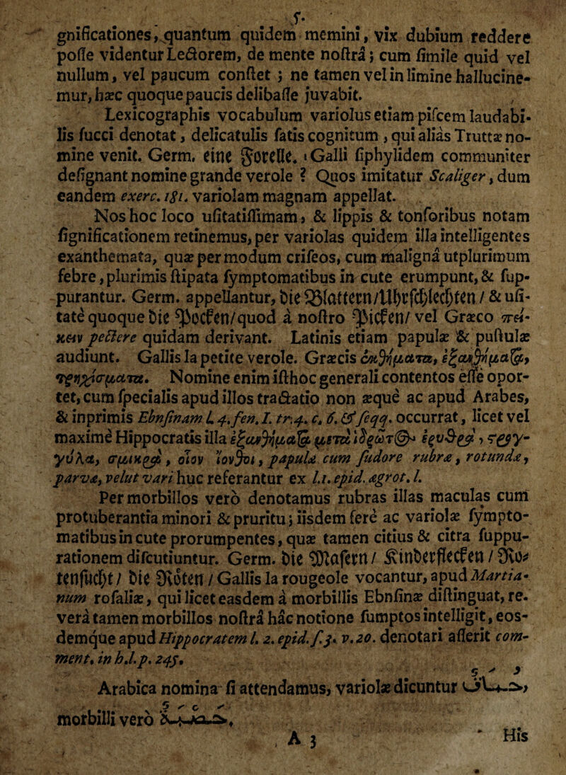 S- ' ^ gnificationes,quantum quidem memini, vix dubium reddere 'polle videntur Lefrorem, de mente noftra j cum fimile quid vel nullum, vel paucum confiet ; ne tamen vel in limine hallucine- mur,ha?c quoque paucis delibade juvabit. Lexicographis vocabulum variolus etiam pifcem laudabi¬ lis fucci denotat, delicatulis fatis cognitum , qui alias Truttse no¬ mine venit. Germ. eitie * Galli fiphylidem communiter deftgnant nomine grande verole ? Quos imitatur Scaliger, dum eandem exerc. 181. variolam magnam appellat. Nos hoc loco ufitatiflimam > & lippis & tonforibus notam fignificationem retinemus, per variolas quidem illa intelligentes exanthemata, quae per modum crifeos, cum maligna utplurimum febre, plurimis ftipata fymptomatibus Iti cute erumpunt, & fup- purantur. Germ. appellantur, bie / &u(i- tate quoque bie ^Jiocfen/quod a noftro Q^icfcn/ vel Graeco *r«- k«v petiere quidam derivant. Latinis etiam papulae <& puftulae audiunt. Gallis Ia petite verole. Graecis *rgn%ia'pctTzz. Nomine enim ifthoc generali contentos efle opor¬ tet, cum fpecialis apud illos tra&ado non aeque ac apud Arabes, & inprimis Ebnfinam L 4.fent I. tr.4. ct 6. &feqq. occurrat, licet vel maxime Hippocratis illa fyv&yl > yvKcL, (T(/,iHgcp , oiov tovfat, papula cum fudore rubra, rotunda, parva, velut vart.huc referantur ex li.epid. agrotj. Per morbillos vero denotamus rubras illas maculas cum protuberantia minori & pruritu j iisdem fere ac variolae fympto¬ matibus in cute prorumpentes, quae tamen citius & citra fuppu- rationem difeutiuntur. Germ. bic ‘JEftCtfern/ / 9v0* mfud)t / &U 9v0ten / Gallis la rougeole vocantur, apud Marti si¬ num rofaliae, qui licet easdem a morbillis Ebnfina? diftinguat, re. vera tamen morbillos noftra hac notione fumptos intelligit, eos- demqtie apud Hippocratem L 2. epid.f.j\ v.20. denotari aflerit com- ment. in hd. p. 245. 5 > > Arabica nomina fi attendamus, variolae dicuntur r 5 / O ^ morbilli vero ‘.~ ' ..‘ * His i