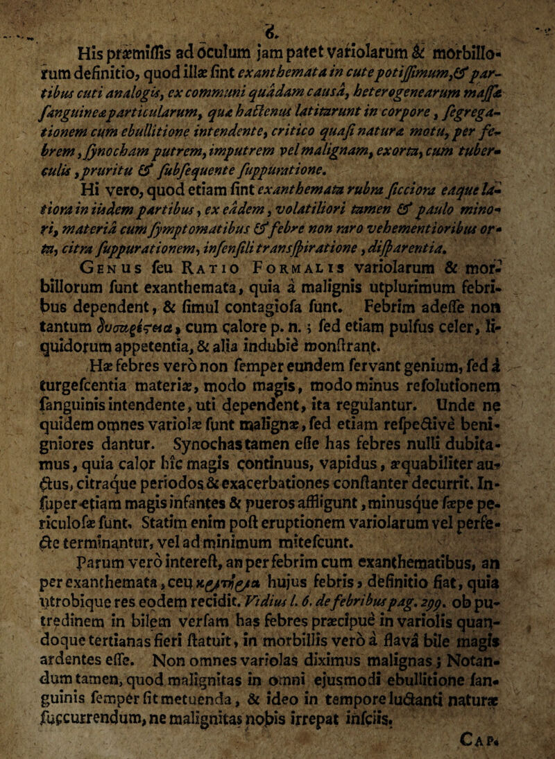 X- , Hispfimiffis ad oculum jam patet variolarum & morbillo¬ rum definitio? quod illa? fint exanthemata in cutepotiffimumy&par¬ tibus cuti analogis, ex communi quadam causa} heterogenearum maffle [anguineapartkularum> qua hattentu latitarunt in corpore, fegrega- tionem cum ebullitione intendent e, critico qua fi natura motu, per fe~ brem ifynocham putremfimputrem vel malignam, exortay cum tuber- culis , pruritu & fubfequente fuppuratione. Hi vero, quod etiam fint exanthemata rubra ficciora e a que la¬ tiora in iisdem partibus> ex eadem, volatiliori tamen & paulo mino¬ ri, materia cum Jympt ornatibus&febre non raro vehementioribtu or* tu, citra fuppurationem, infenfili transffiratione, diff arentia. Genus feu Ratio Formalis variolarum & mor¬ billorum funt exanthemata, quia a malignis utplurimum febri¬ bus dependent, & fimul contagiofa funt. Febrim adefle non tantum cum calore p. n.; fed etiam pulfus celer, li¬ quidorum appetentia, & alia indubii monftrant. H# febres vero non femper eundem fervant genium, fed i turgefcentia materi#, modo magis, modo minus refolutionem fanguinis intendente, uti dependent, ita regulantur. Unde ne quidem omnes variol# funt malignae, fed etiam refpe&ive beni¬ gniores dantur. Synodias tamen efie has febres nulli dubita¬ mus, quia calpr hic magis continuus, vapidus, aequabiliter au* $us> citraque periodos & exacerbationes conftanter decurrit. In- fuper-etiam magis infantes & pueros affligunt ,minusque fepe pe- riculof# funt, Statim enim poft eruptionem variolarum vel perfe¬ re terminantur, vel ad minimum mitefcunt. Parum vero intereft, an per febrim cum exanthematibus, an per exanthemata, ceu hujus febris, definitio fiat, quia iitrobique res eodem recidit. Viditu l. 6, de febribuspag. 2ppt ob pu¬ tredinem in bilem verfam has febres pracipue in variolis quan¬ doque tertianas fieri ftatuit, in morbillis vero a flava bile magis ardentes efle. Non omnes variolas diximus malignas} Notan¬ dum tamen, quod malignitas in omni ejusmodi ebullitione fan* guinis femper fit metuenda, & ideo in tempore ludanti natura fuf currendum, ne malignitas nobis irrepat infciis. Cap«