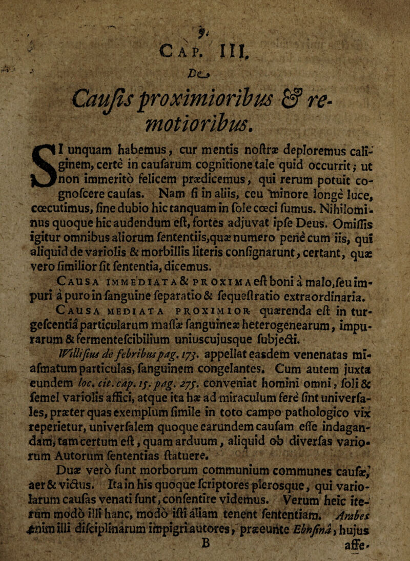 K Z)o Caujis proximioribus & re- ?! motioribm. SI unquam habemus, cur mentis noftrse deploremus cali¬ ginem, certe in caufarum cognitione tale quid occurrit ,• ut non immerito felicem praedicemus, qui rerum potuit co- gnofcere caufas. Nam fi in aliis, ceu Ininore longe luce, coecutimus, fine dubio hictanquam in folecceci fumus. Nihilomi¬ nus quoque hic audendum eft, fortes adjuvat ipfeDeus. Omiflis igitur omnibus aliorum fentendis,qua? numero perineum iis, qui aliquid de variolis & morbillis literis confignarunt, certant, quas vero fimilior fit fentenda, dicemus. Causa immediata& proxiMAeftboniamalo/euim- puri apuroinfanguinefeparatio& fequefirado extraordinaria. Causa mediata proximior quaerenda eft in tur- gefcentia particularum maffa? fanguinea? heterogenearum, impu¬ rarum & fermentefeibilium uniuscujusque fubje&i. IFtUifius de febribuspagt 173. appellat easdem venenatas mi- afmatum particulas, fanguinem congelantes. Cum autem juxta eundem loc, cit.cap. //.pag. 273, conveniat homini omni, fo!i& femel variolis affici, atque ita hae ad miraculum ferd fint univerfa- les, praeter quas exemplum fimile in toto campo pathologico vix repedetur, univerfalem quoque earundem caufam effe indagan- damjtamcertum eft/quam arduum, aliquid ob diverfas varip- rum Autorum fententias {latuere. • Duas vero funt morborum communium communes caufe? aer&vi&us. Ita in his quoque feriptores pierosque, qui vario- larum caulas venati funt, confentire videmus. Verum heic ite¬ rum modo illi hanc, modo ifti aliam tenent fententiam. Arabes £nimilli difciplinarum impigriautores, praseurite Ebnpna^hujus B affe-