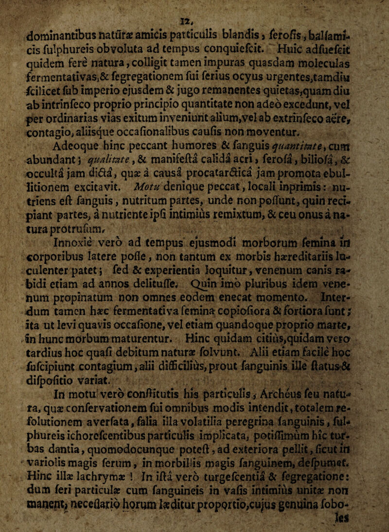 12, dominantibus natura amicis particulis blandis 3 ierofis, balfami- cis fulphureis obvoluta ad tempus conquiefcit. Huic adfuefek quidem fere natura, colligit tamen impuras quasdam moleculas £ermentauvasj& fegregationem fui ferius ocyus urgentes,tamdiu fcilicet fub imperio ejusdem & jugo remanentes quietas,quam diu ab intrinfeco proprio principio quantitate non adeo excedunt, vel per ordinarias vias exitum inveniunt alium,vel ab extrinfeco aere, contagio, aliisque occafionalibus caulis nonmoyentur. Adeoque hinc peccant humores & fanguis^mW*,ciim abundant j qualitate, & manifefta calida acri > ferofa, bilio/a, & occulta jam dida, quae a causa procatar&ica jam promota ebul¬ litionem excitavit. Motu denique peccat, locali inprimis: nu¬ triens eft fanguis, nutritum partes, unde non pedunt, quin reci¬ piant partes, a nutriente ipfi intimius remixtum, & ceu onus a na¬ tura pro t rufum. Innoxie vero ad tempus ejusmodi morborum femina id corporibus latere pofle, non tantum ex morbis hereditariis lu¬ culenter patet; fed & experientia loquitur, venenum canis ra¬ bidi etiam ad annos delitufle, Quin imb pluribus idem vene¬ num propinatum non omnes eodem enecat momento. Inter¬ dum tamen haec fermentativa femina copioftora&fordorafunt* ita ut levi quavis occaflone, vel etiam quandoque proprio marte, fn hunc morbum maturentur. Hinc quidam citius,quidam vero tardius hoc quafi debitum naturae folvunt. Alii etiam facile hoc fufcipiunt contagium, alii difficilius,prout fanguinis ille' flatus & difpofitio variat. In motu vero conflitutis his particulis * Archeus feu natu¬ ra, quae confervationem fui omnibus modis intendit, totalem jre- folutionem averfata, falia illa volatilia peregrina fanguinis, ful¬ phureis ichorefcentibus particulis implicata, potifflmum hic tur¬ bas dantia, quomodocunque poteft, ad exteriora pellit ,(Icut frt variolis magis ferum, in morbillis magis fanguinem, defpumet. Hinc illae lachrymae 1 In ifla vero turgefcentia & fegregatione: dum feri particulae cum fanguineis in vafis intimius unitae non manent* neceflano horum luditur proportio,cujus genuina lobo-