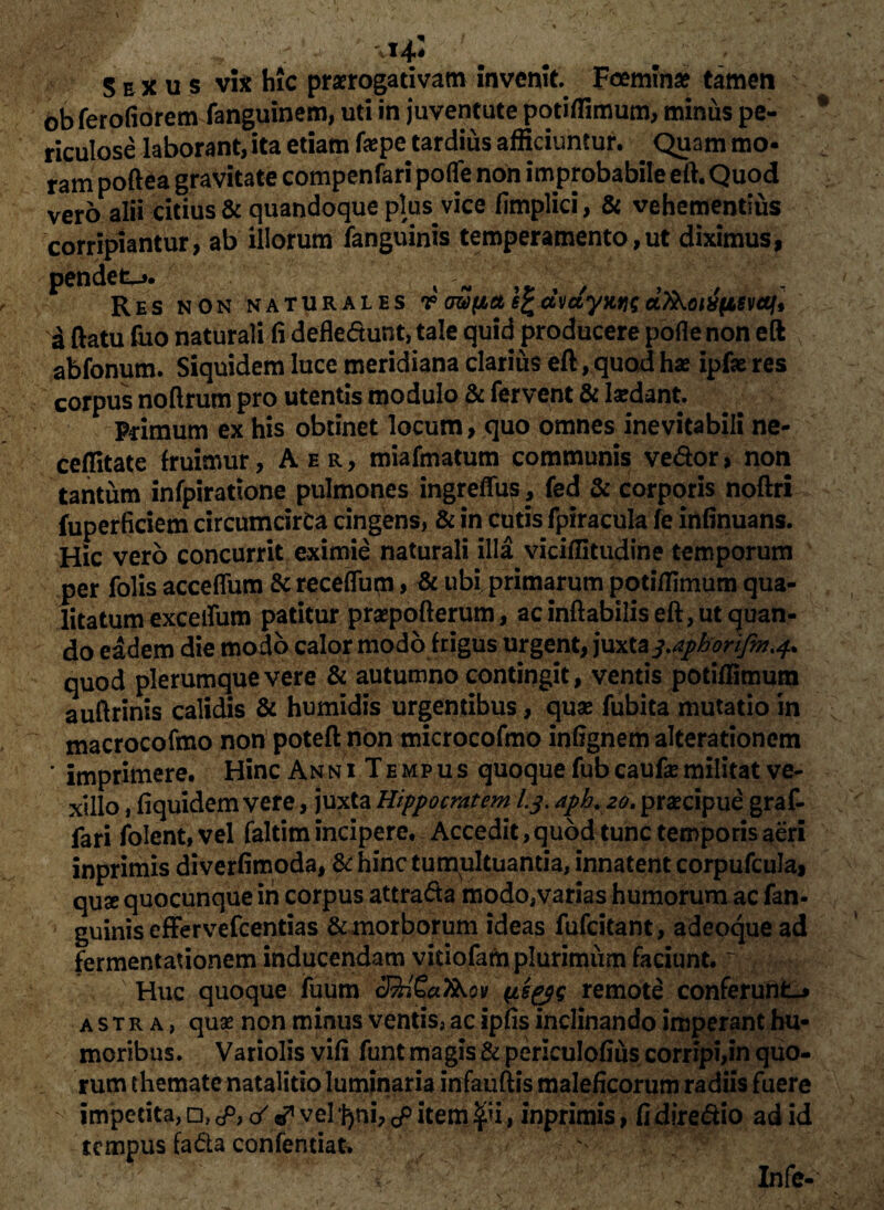 r: , ' vi-4,1 S e x u $ vis hic praerogativam invenit. Fcemina? tamen ob ferofiorem fanguinem, uti in juventute potiflimum, minus pe¬ riculose laborant, ita etiam faepe tardius afficiuntur. Quam mo¬ ram poftea gravitate compenfari pofle non improbabile eft. Quod vero alii citius & quandoque plus vice fimplici, & vehementius corripiantur, ab illorum fanguinis temperamento,ut diximus, pendet-». % - . . • Res NON naturales v cupa e£dmyntjgciAoiifjiivaft a ftatu fiio naturali fi defledunt, tale quid producere pofle non eft abfonum. Siquidem luce meridiana clarius eft, quod hx ipfie res corpus noftrum pro utentis modulo & fervent & laedant. Pcimum ex his obtinet locum, quo omnes inevitabili ne- ceflitate fruimur, Aer, miafmatum communis vedor, non tantum infpiratione pulmones ingreffus, fed & corporis noftri fuperficiem circumcirca cingens, & in cutis fpiracula fe infinuans. Hic vero concurrit eximie naturali illa viciflitudine temporum per folis accefliim & receflum, & ubi primarum potiflimum qua¬ litatum exceifum patitur praepofterum, ac inflabilis eft, ut quan¬ do eadem die modo calor modo frigus urgent, juxtas.aphorifm.^ quod plerumque vere & autumno contingit, ventis potiflimum auftrinis calidis & humidis urgentibus, quas fubita mutatio in macrocofmo non poteft non microcofmo infignem alterationcm ’ imprimere. Hinc Anni Tempus quoque fubcaufemilitat ve¬ xillo , fiquidem vere, juxta Hippocratem I3. dph. 20. praecipue graf- fari folent, vel faltim incipere. Accedit, quod tunc temporis aeri inprimis diverfimoda, & hinc tumultuantia, innatent corpufcula, quse quocunque in corpus attrada modo,varias humorum ac fan¬ guinis effervefeentias & morborum ideas fufeitant, adeoque ad fermentationem inducendam vitiofam plurimum faciunt. ~ Huc quoque fuum 3%l£a7&ov (is&e remote conferunto astra, quae non minus ventis, ac ipfis inclinando imperant hu¬ moribus. Variolis vifi funt magis & periculofius corripi,in quo¬ rum themate natalitio luminaria infauftis maleficorum radiis fuere impetita, □, <p, & vel ‘|)ni, £ item $<i, inprimis, fi diredio ad id tempus fada confentiat. ; \ - • ; Infe-