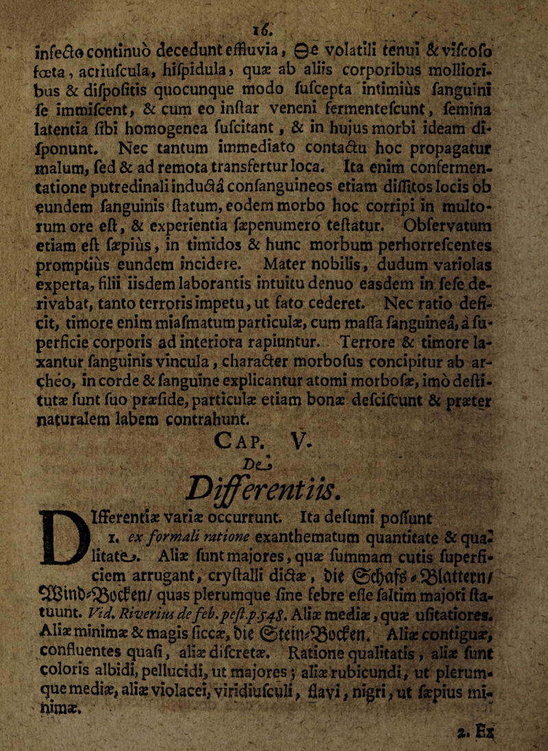 infedo continuo decedunt effluvia, 0i volatili tenui Stvifcofo foeta, actiufcuja, hifpidula, qu* ab aliis corporibus molliori- bus & difpofitis quocunque modo fufcepta intimius fanguini fe immifcent, & cum eo inftar veneni fermentefcunt, femina latentia fibi homogenea fufcitant, & in hujus morbi ideam di- fponunt. Nec tantum immediato contadu hoc propagatur malum, fed & ad remota transfertur loca. Ita enim confermen- tationeputredinaliindudaconfanguineos etiam diflitos locis ob eundem fanguinis flatum, eodem morbo hoc corripi in multo¬ rum ore eft, & experientia fepenumero teftatur. Obfervatum etiam eft f*pius, in timidos & hunc morbum perhorrefcentes promptius eundem incidere. Mater nobilis, dudum variolas experta, filii iisdem laborantis intuitu denuo easdem in fefe de¬ rivabat, tanto terroris impetu, ut fato cederet. Nec ratio defi¬ cit, timore enim miafmatum particulas, cum maffa fanguinea, a fu- perfide corporis ad interiora rapiuntur. Terrore & timore la¬ xantur fanguinis vincula, charader morbofus concipitur ab ar- cheo, in corde & fanguine explicantur atomi morbof*, imo defti- tut* funt fuo pr*fide, particulae etiam bonae defcifcunt & praeter naturalem labem contrahunt. ' - Cap- v- c i ■ do . Differentiis. Differentiae vari* occurrunt. Ita defumi poffunt i. ex formali ratione exanthematum quantitate & qua- litatej. Aliae funt majores, quae fummam cutis fuperfi* arrugant, cryftalli didae, bte @cbaf^^33(attettl/ tn/ quas plerumque fine febre efle faltim majori fta- tuunt. Vid. Riverim defeb.peft.pj4S* Ali* mediae, quae ufitatiores. Alis minimae & magis ficc*, &ie @tetlv95ocf en. Ali* contiguae, confluentes quafi, ali* difcret*. Ratione qualitatis, ali* funt coloris albidi, pellucidi, ut majores ; ali* rubicundi, ut plerum¬ que medi*, ali* violacei, viridiufculi, flavi, nigri, ut fepius mu irim*.
