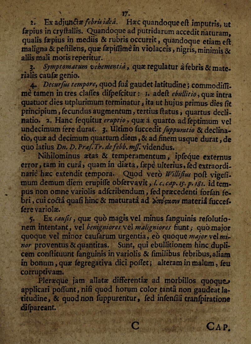 ' If. ' il Ex a|3jun&x febrisidea. Haec quandoque eft imputris, ut fopius in cryftallis. Quandoque ad putridarum accedit naturam, qualis fopius in mediis & rubris occurrit, quandoque etiam eft maligna & peftilens, quo fopiflimd in violaceis, nigris, minimis & aliis mali moris reperitur. 3. Symptomatum vehementia, qua? regulatur a febris & mate¬ rialis caufo genio. 4. Decurfus tempore, quod fua gaudet latitudine 5 commodifli- me tamen intres clafles difpefcitur: 1. adeft ebullitio,quointra quatuor dies utplurimum terminatur, ita ut hujus primus dies fit principium,fecundusaugmentum,tertiusftatus, quartus decli¬ natio. 2. Hanc fequitur eruptio quo a quarto ad feptimum vel undecimum fere durat. 3. Ultimo fuccedit fuppuratio & declina¬ tio, qua? ad decimum quartum diem, & ad finem usque durat, de quo latius Dn. D.PrafiTr,defebb.mjfi videndus. Nihilominus oias & temperamentum, ipfeque externus error, tam in cura» quam in diota, fope ulterius,fedextraordi¬ narie hoc extendit tempora. Quod vero WiUifius poft vige/I- mum demum diem erupifle obfervavit, /. c.cap.iy.p. 181. id tem¬ pus non omne variolis adfcribendum, fed procedenti forfan fe¬ bri , cui coda quafi hinc & maturat! ad 'dmsztcnv materi! fuccef- fere variola?. 5. Ex cau fis, quo quo magis vel minus fanguinis refolutio- nem intentant, vel benigniores vel maligniores fiunt,- quo major quoque vel minor caufarum urgentia, eo quoque major velmU nor proventus & quantitas. Sunt, qui ebullitionem hinc dupli¬ cem conftituunt fanguinis in Variolis & fimilibus febribus, aliam in bonum, qua? fegregativa dici potfetj alteram in malum, feu corruptivam. Pleroque jam allato differendo ad morbillos quoque-* applicari poliunt, nili quod horum color tanta non gaudeat la¬ titudine, & quod non fuppurentur, fed infen/ili tranfpiratione difpareant. C Cap. /