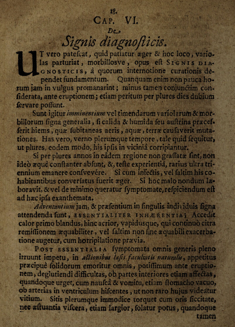 ^^v-Cap!’ Vf. Des - Signis diagnofticis. ■ : ; UT vero patefcat, quid patiatur seger & hoc loco, vano¬ las parturiat, morbillosve , opus eft S ig n i s dia¬ gnosticis, a quorum internotione curationis de¬ pendet fundamentum. Quanquam enim non pauca ho¬ rum jam in vulgus promanarint; minus tamen coojunctim con- fiderata, ante eruptionem; etiam peritum per plures dies dubium fervare poliunt. Sunt igitur imminentium vel timendarum variolarum & mor¬ billorum figna generalia, fi calida & humi da feu aufirina prarcef. ferit hiems, qua? fubitaneas aeris, aquse, terrae caufaverk muta¬ tiones. Has vero, verno plerumque tempore, tale quid fequituf* ut plures, eodem modo, his ipfis in vicinia corripiantur. Si per plures annos in eadem regione non gradata? fint,non ideo seque conftanter abfunt, &, tefle experientia, rarius ultra tri¬ ennium emanere confvevere. Si cum infodis, vel faltim his co¬ habitantibus converfatus fuerit srger. Si hoc malo nondum la¬ boravit, & vel de minimo queratur fymptomate,refpiciendum eft ad ha?c ipfa exanthemata. Adventantium jam, & prasfentium in fingulis individuis figna attendendafunt, essentialiter inhaerentia} Accedit calor primo blandus, hinc acrior, vapidusque, qui continuo citra remifiionem sequabiliccr, vel faltim non f^ne aequabili exacerba¬ tione augetur, cum horripilatione pra? via. Post essentiali a fymptomata omnis generis pleno irruunt impetu, in asionibus l&fis facultatis naturalis, appetitus praecipue folidorum emoritur omnis, potifiimum ante eruptio¬ nem , deglutiendi difficultas, ob. partes interiores etiam affedas, quandoque urget, cum naufca & vomitu, etiam fiomacho vacuo, ob arterias in ventriculum hifcentes, ut non raro hujus videatur vitium. Sitis plerumque immodice torquet cum oris ficcitate, nec asftuantia yifcera, etiam largior,folatur potus, quandoque - ' * '* tamen