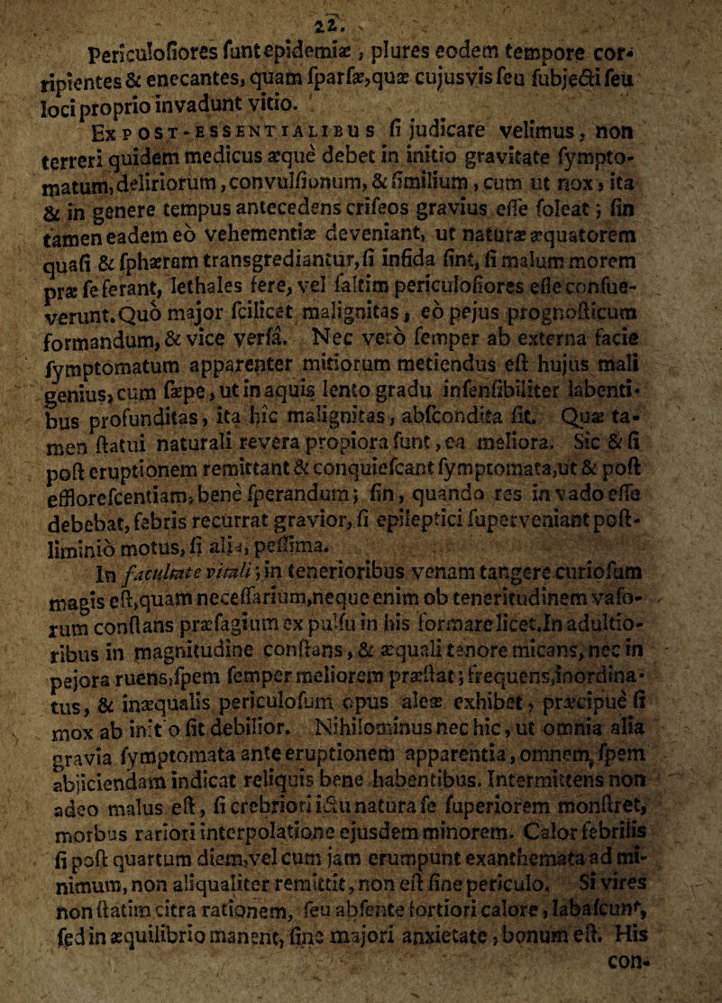 ' 'T' v 512,. s : \ Periculofiores funtepidemis , plures eodem tempore cor¬ ripientes & enecantes, quam fparfequs cujusvisfeu fubjedifeu loci proprio invadunt vitio. Ex p ost-essent i ali bu s fijudicare velimus, non terreri quidem medicus seque debet in initio gravitate fympto- matum, deliriorum ,convuIfionum, & fimilium, cum ut nox * ita & fn genere tempus antecedens crifeos gravius efie foleat} fin tamen eadem eo vehementias deveniant, ut natur* aquatorem quafi & fphseram transgrediantur,!! infida fint, fi malum morem prse fe ferant, lethales fere, vel felcim periculofiores efieconfue- verunt.Quo major fcilicet malignitas, eo pejus prognofficum formandum, & vice yerfa* Nec vero femper ab externa facie fymptomatum apparenter mitiorum metiendus eft hujus mali genxus?cum faepe, ut in aquis lento gradu infenfibiliter iabenti- bus profunditas, ita hic malignitas, abfcondita fit. Qu* ta¬ men flatui naturali revera propiora funt, ea meliora. Sic & fi poft eruptionem remittant&conquiefcantfymptomata,ut& poft effiorefcentiamjbenefperandum; fin, quando res invadoeflb debebat, febris recurrat gravior, fi epileptici fuperveniant pcft- liminio motus, fi ali*, pefiima. . ■ . - In facultate vitali ym tenerioribus venam tangeretmriofum magis efl>quam necetfarium,neque enim ob teneritudinem vafo- rum conflans pr*fagium ex pulfu in his formarelicet.In adultio- ribus in magnitudine conflans, & sequali tenore micans, nec in pejora ruens,fpem femper meliorem pradiat; frequensjnordina* tus, & inaequalis periculofum opus aleae exhibet, prsdpue fi rnox ab init o fit debilior. Nihilominus nec hic, ut omnia alia gravia fymptomata ante eruptionem apparentia, omnem^ fpem abjiciendam indicat reliquis bene habentibus. Intermittens non adeo malus eft, fi crebriori i&u natura fe fuperiorem monflret, morbus rariori interpolatione ejusdem minorem. Calor febrilis fi poft quartum diem,vel cum jam erumpunt exanthemata ad mi¬ nimum, non aliqualiter remittit, non eil fine periculo. Si vires non ftatim citra rationem, feu abfente fortiori calore, Iabafcun% fcd in aequilibrio manent, fine majori anxietate, bonum efi, His / . V;. . r ' con-
