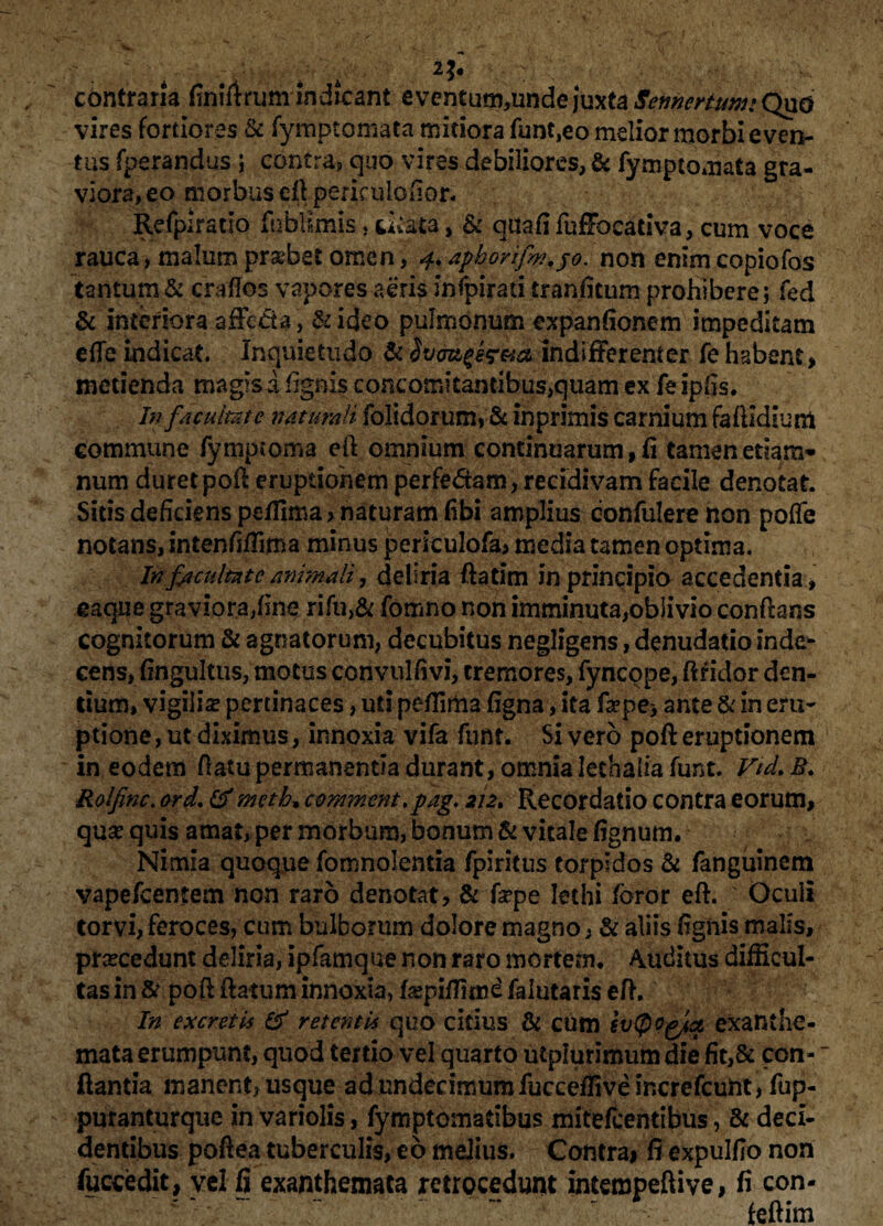 contraria finiftrum indicant eventutn5undejuxta^»^to;Qii{5 vires fortiores & fymptomata mitiora funt,eo melior morbi even¬ tus fperandus ; contra, quo vires debiliores, & fymptomata gra¬ viora, eo morbus eft periculofior. Refplratlo fublimis, titata, & qiiafi fuffocadva, cum voce rauca > malum probet omen, 4. apborifw.jo. non enim copiofos tantum & craffos vapores aeris infpirati iranfitum prohibere; fed & interiora affecta , &ideo pulmonum expanfionem impeditam efle indicat. Inquietudo & indifferenter fe habent, metienda magis a fignis concotriitantibus^uam ex fe ipfis. In facultate naturali folidorum, & inprimis carnium faflldiuni commune fymptoma eft omnium continuarum, fi tamen edam* num duret poft eruptionem perfe&am, recidivam facile denotat. Sitis deficiens peffima, naturam fibi amplius confidere non poffe notans, intenfiffima minus periculofa, media tamen optima. In facultate animali, deliria ftatim in principio accedentia, eaque graviora,fine rifu>& fomno non imminuta,oblivio conflans cognitorum & agnatorum, decubitus negligens, denudatio inde* cens, fingultus, motus convulfivi, tremores, fyncqpe, ftfidor den¬ tium, vigilis pertinaces, uti pefiima figna, ita fa?pe> ante & in em¬ ptione , ut diximus, innoxia vifa funt. Si vero poft eruptionem in eodem ftatu permanentia durant , omnia lethaiia funt. Vid. B. Rolfinc. ord. (f meth, commentpag. 212, Recordatio contra eorum, quse quis amat, per morbum, bonum & vitale fignum. Nimia quoque fomnolentia fpiritus torpidos & fanguinem vapefeentem non raro denotat, & fepe lethi foror eft. Oculi torvi, feroces, cum bulborum dolore magno, & aliis fignis malis, prsecedunt deliria, ipfamque non raro mortem. Auditus difficul¬ tas in & poft flatum innoxia, f^piffimd falutaris eft. In excretis & retent B quo citius & cum evtpogix exanthe¬ mata erumpunt, quod tertio vel quarto utplurimum die fit,& con- “ flantia manent, usque ad undecimum fucceffive increfcunt, fup- puranturque in variolis, fymptomadbus mitefeentibus, & deci¬ dentibus poftea tuberculis, eo melius. Contrai fi expulfio non fuccedit, yri fi exanthemata retrocedunt intempeflive, fi con- feftim