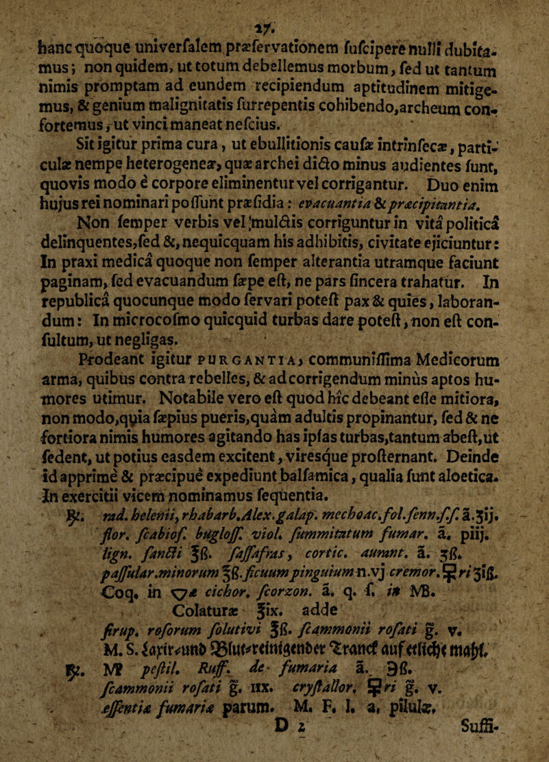 - , > ■ ' -. ■ #• hanc quoque univerfalem pradervationem fufcipere nulli dubita¬ mus ; non quidem, ut totum debellemus morbum, fed ut tantum nimis promptam ad eundem recipiendum aptitudinem mitige¬ mus, & genium malignitatis furrepentis cohibendo,archeum con¬ fortemus,-ut vinci maneat nefcius. Sit igitur prima cura, ut ebullitionis caufas intrinfecse, parti¬ culae nempe heterogenear, quae archei dido minus audientes funt, quovis modo e corpore eliminentur vel corrigantur. Duo enim hujus rei nominari potiunt praedia: evacuantia &pracipmntia. Non femper verbis vel ‘muldis corriguntur in vita politica delinquentes,fed &,nequicquam his adhibitis, civitate ejiciuntur: In praxi medica quoque non femper alterantia utramque faciunt paginam, fed evacuandum fa?pe eft, ne pars (incera trahatur. In republica quocunque modo fervari poteft pax & quies, laboran¬ dum : In microcofmo quicquid turbas dare poteft, non eft con- fultum, ut negligas. Prodeant igitur purgantiaj communitiima Medicorum arma, quibus contra rebelles, & ad corrigendum minus aptos hu¬ mores utimur. Notabile vero eft quod hic debeant efle mitiora, non modo,qyia faepius pueris,quam adultis propinantur, fed & ne fortiora nimis humores agitando has ipfas turbas,tantum abeft,ut fedent, ut potius easdem excitent, viresque profternant. Deinde id apprime & praecipue expediunt balfamica, qualia funt aloerica- In exercitii vicem nominamus fequentia. Ifyl. rad. helenii, rbabarb.Alex.galap. mechoac.foLfenn.ff a.jij» flor, fcabiof buglojfl vioh fummitntum fumar. a, piij. lign. fanffi Jfi. f*ffafras > cortic. aumnt. a. $(?♦ paflfular.minorum ^fi.ficuum pinguium n. vj cremor. JjJ p jij}, Coq* in Kja cichor. fcorzon. a. q. f. in i , Colaturae Jix. adde firup. roforum folutivi Jfi. fcammonii rofati g. v, M. s. i aytrounD ^\\xux<\mtmx ^rancf auf tfHdft mafrf, tp. M? peftil. Rujfi. de• fumaria a.. 9 fi, fcammonii rofati g. lix. cryftaUor. 5jjW g. v. ejftntix fumaria parum. M. F. I. a, pilufe. Di - Sufii-