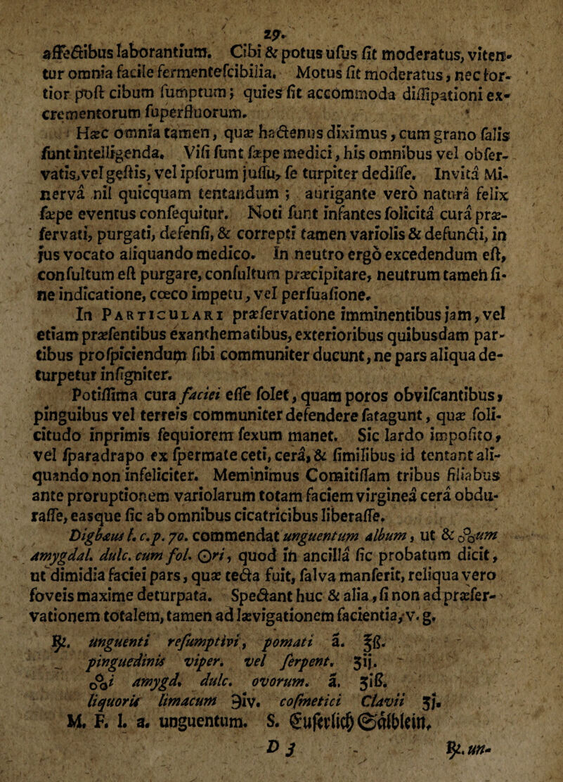 19% affectibus laborantium. Cibi & potus ufus fit moderatus, viten¬ tur omnia facile fermentefcibilia. Motus fit moderatus, nec for¬ tior poft cibum fumptum; quies fit accommoda diflipationi ex¬ crementorum fuperfluorum. ■ > Hsecbmmatgmen, qua? hadenusdiximus,cum grano falis funt intelligenda. Vifi funt faqae medici, his omnibus vel obfer- vatis,vergefiis, vel ipforum juffu, fe turpiter dediffe. Invita Mi¬ nerva nil quicquam lentandum ; aurigante vero natura felix fxpe eventus confequitur. Noti funt infantes folicita cura prae- : fer vati, purgati, defenfi, & correpti tamen variolis & defundi, in jus vocato aiiquando medico. In neutro ergo excedendum eft, confultum eft purgare, confultum praecipitare, neutrum tarneh fi¬ ne indicatione, coeco impetu, vel perfuafione. In Particulari prsefervatione imminentibus jam,vel etiam pradentibus exanthematibus, exterioribus quibusdam par¬ tibus profpidendupi fibi communiter ducunt, ne pars aliqua de¬ turpetur infigniter. Potiffima cura faciei efle folet, quam poros obvifcantibus» pinguibus vel terreis communiter defendere fatagunt, qua? foli- citudo inprimis fequiorem fexum manet. Sic lardo impolito, vel fparadrapo ex fpermate ceti, cera, & fimilibus id tentant ali¬ quando non infeliciter. Meminimus Comitiflam tribus filiabus ante proruptionem variolarum totam faciem virginea cera obdu- raffe, easque fic ab omnibus cicatricibus liberafie. Digbaus 4 c.p. yo. commendat unguentum album, ut & 3$um amygdah dulc> cum foL Qri, quod ito ancilla fic probatum dicit, ut dimidia faciei pars, quae teda fuit, falva manferit, reliqua vero foveis maxime deturpata. Spedant huc & alia, fi non ad prader- vationem totalem, tamen ad levigationem facientia,* v. g. fy. unguenti refumpttvi, pomati a. pinguedinis viper. vel ferpent, 3ij. <&i amygd* dulc. ovorum. a. 3! fi. liquoris limacum 9iv. cofinetici Clavii 5}« M. F. 1. a. unguentum. S. guf* rti$ ©dfWew, ' D j ,