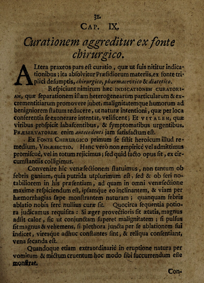 * *. • r ' . v '  - * ; • . j* ' Cap. IX. ■ . 'i' ■ - C • ' ■ r*'; . , v • ; .. *r .. • '■ ‘ ^ •> . % “ Curationem aggreditur ex fonte chirurgico. Altera praxeos pars eft curatio, quse ut fuis nititur indica*3 tionibus; ita abfolvitur Pradidiorum materiis,ex fonte tri¬ plici defumpds, chirurgico> pharmaccvtico & di&tetico. Refpiciunt nimirum hasc indicationem curatori* am, quae feparationem idam heterogenearum particularum & ex- crementidarum promovere jubetj malignitatemque humorum ad benigniorem ftatum reducere, ut naturae intentioni, qua? per loca conferentia fe exonerare intentat, velificent 5 Et v 1 t a l e m, quse viribus prbfpicit Iabafcentibus, & fymptomatibus urgentibus. Phaservatorde enim antecedenti jam fatisfadum efh . Ex Fonte Chirurgico primum fe fiflit heroicum illud re¬ medium, Venjesectio. Hanc vero non empirice vel admittimus promifeue, vel in totum rejicimus 5 fed quid fado opus fit, ex cir¬ cumflandis colligimus. Convenire hicvenaefedionem (latuimus, non tantum ob febris genium, quia putrida utplurimum eft, fed & ob feri no* tabiliorem in his prsefentiam, ad quam in omni venasfedione maxime refpiciendum eft, ipfamque eo inclinantem, & viam per hsemorrhagias fsepe monftrantem naturam ; quanquam febris ablatio nobis fere nullius curse fit. Quocirca fequenda potio* ra judicamus requifita : Si seger provedioris fit setaris,magnus adfit calor, fic ut conjundam fuperet malignitatem ; fi pulfus fitmagnus & vehemens, fi plethora jundaper fe ablationem fui indicet, viresque adhuc conflantes fint, & reliqua confentiant, vena fecanda eft. Quandoque etiam extraordinarie in eruptione natura per vomitum & roidum cruentum hoc modo fibifuccurrendum efle uaQnftrafc ^ Con*