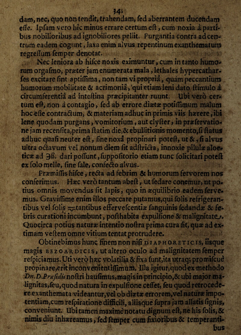 w dam, nec, quo non tendit, trahendam, fed aberrantem ducendam efte. Ipfam vero hic minus errare certum eft, cum noxia a parti¬ bus nobilioribus ad ignobiliores pellit. Purgantia contra ad cen¬ trum eadem cogunt, laxa enim alvus repentinum exanthematum regreflum lemper denotat. Nec leniora ab hifce noxis eximuntur, cum in tanto humo-* rum orgafmo, praster jam enumerata mala, lethales hypercathar- fes excitare fint aptiflima, non tam vi propria, quam peccantium humorum mobilitate & acrimonia,'qui etiam leni dato ftimulo a circumferentia ad inteftina praecipitanter ruunt. Ubi vero cer¬ tum eft, non a contagio, fed ab errore diaetae potiflimum malum hoc e(3e contradum, & materiam adhuc in primis viis haerere, ibi lene quodam purgans, vomitorium, aut clyfter, in praefervatio- ne jam recenfita,prima ftatim die,& ebullitionis momento,fi flatus adhuc quafi neuter eft, fine noxa propinari potefl, ut &, fi alvus ultra odavum vel nonum diem fit adftrida, innoxie pilulae aloe- ticae ad 9fi. dari pofiunt, fuppofitorio etiam tunc folicitari potefl; ex folo meile, fine fale, confedo alvus. fraemiflis hifce, reda ad febrim & humorum fervorem nos conferimus. Haec vero tantum abeft, utfedare conemur, ut po¬ tius omnis movendus fit Iapis, quo in aequilibrio eadem ferve¬ mus. Graviflime enim illos peccare putamus,qui folis refrigeran¬ tibus velfolis itantibus effervefcentia? fanguinis fedandae & fe¬ bris curationi incumbunt, pofthabita expulfione & malignitate. Quocirca potius naturae intentio noftra prima cura fit, quae ad ex¬ timam veftem omne vitium tentat protrudere. Obtinebimus hunc finem non nifi d i a p h ok e t i c i s, iisque magis bezoardicis, ut altero oculo ad malignitatem femper refpiciamus. Uti vero hax volatilia $ fixa funt,ita utraq; prpmifcue propinare^rkinconvenientiffimum. Illa igitunquodex methodo :Dn.D>Pr<eftdiinoftri haufimus,magis in principio,& ubi major ma¬ lignitas,feu,quod natura in expulfione ceflet, feu quod retrocede¬ re exanthemata videantur, vel ob disetse errorem,veI naturae impo- tentiamjcum refpiratione difficili, aliisque fupra jam allatis fignis, conveniunt. Ubi tamen maxime notatu dignum eft, ne his folis, & nimis diu inhsereamus, fed femper cum fixioribus & temperanti-