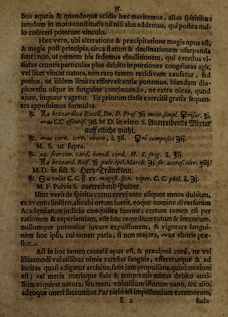 bus aqueis & quandoque acidis ha?c maritemus, alias fpiritibus iamdum in motu conftitutis nilnifi alas addemus, quipofteanul- io coerceri poterunt vinculo. Hsec vero, ubi alteratione & praecipitatione magis opus eft, & magis poft principia, circa ftatum & declinationem ufurpanda fiint; non, ut omnem his fedemus ebullitionem, qui exceflus vi¬ tiatas cruoris particulas plus debito in portiones congelatas agit, vel licet vincat natura, non raro tamen recidivam caufatur, fed potius, ut iifdem limiteseffervefcentia?ponamus, blandam dia- phorefin ufque in fanguine continuando, ne extra oleas, quod ajunt, impune vagetur. Ex priorum clafle exercitii gratia fequen- tes appofuimus formulas. 9*. bezoardica Excell.Dn. D. Prxf.#).mixt.fimpL §?rifat. 5}. CC epntif.^ujy. in vitro. S. aujf etlid&e maty. i corn. cerv, eboris> a. 3#. 5ri compofiti gij, M. S. ut fupra. 3^. aq.fcorzon. bcned* .iwv/. H. S.frig. a. f ij. bezoard. Rolf. 5j. pulv.epiLMarcb, 9acetoj.citr. yiij/ M.D. infia.s. ^cr^rancftetm % ©* volat a a g. XV. magift.Jpini viper. C. C, /£*/. a. 9j. m. f. Pulvis s. augtreibenb *)>ufoer. ; ;* Utut vero de (piritu cornu cervi ante aliquot annos dubium, ex eventu finiftro,alicubi ortum fuerit, eoque nomine diverfartun Academiarum judicia conquifita fuerint \ certum tamen eft per rationem & experientiam, efle hdc remedium tutum & innoxium, nullumque potentius juvare expuitionem* & vigorare fangui- nem hoc ipfo, cui tamen paria, fi non majora, -^us eboris pro¬ flat-». Aft in hoc tamen cautela opus eft;& prxcipua cura, ne vel iftiusmodi volatilibus nimis rarefiat fanguis, effereturque & ad incitas quafi adigatur archeus,fatis jam propulfans,qudd noxium eft 5 vel meris merisque fixis & temperatis minus debito auxi¬ lium acquirat natura, feu metu volatilium iftorum vano, feu alio, adeoque onerrfuccumbat.Par ratio eft impellentium externorum* E % fuda*