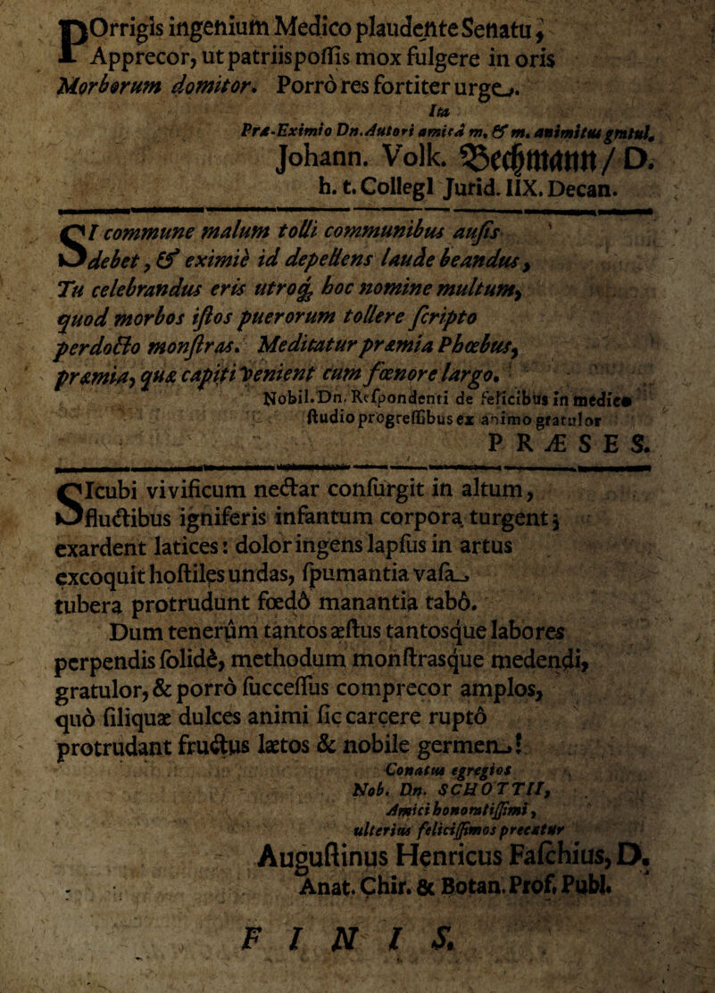 POrrigls ingenium Medico plaudente Senatu ^ Apprecor, ut patriispoflis mox fulgere in oris Morborum domitor. Porro res fortiter urgo. Ito Pra-Eximio Dn.Autori amica m% &m* animi tusgrntult Johann. Volk. $ h. t. Collegi Jurid. IIX. Decan. SI commune malum tolli communibus aufis ' debet, & eximie id depellens laude beandus , Tu celebrandus eris utrotfc hoc nomine multum^ quod morbos ifios puerorum tollere fcripto per dolio monflras. Meditatur pr simia Phoebus, pramiay qua capiti lenient cum foenore largo* flfobil. Dn. Refpondenti de felicibus in medie» t' ftudiopregreffibus ex animo gratulor P R JE S E S* * • . ' , ' i . . ' ' ' V ‘■ s , /* j| | •' in ^ --' « —* ■■ **■-■■■ tiw **n% II % m M| BBS—II SIcubi vivificum neftar conlurgit in altum, fluctibus igniferis infantum corpora, turgent 3 exardent latices: dolor ingens lapfiis in artus excoquit hoftiles undas, fpumantia vafa__> tubera protrudunt foedd manantia tab6. Dum tenerum tantos aeftus tantosque labores perpendis folidd, methodum monftrasque medendi? gratulor, & porro fucceflus comprecor amplos, quo filiquac dulces animi fic carcere rupto protrudant fru&us laetos & nobile germen-»! Conatus egregios Nob. Dn. SCHOTTIl, Amici honomtijjimi, ulterias feliriflimos precatur Auguftinus Henricus Fafchius, D. Anat. Chir. 8c Botan. Prof. Pubi. F / N l S.