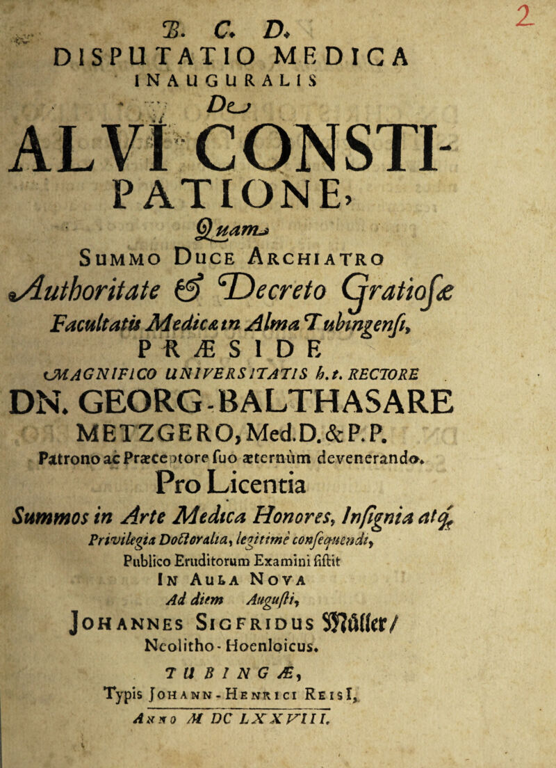 2 2. G A DISPUTATIO MEDICA INAUGURALIS ALVI CONSTI PATIONE* Quante Summo Duce Archiatro lAuthoritate & ^Decreto Gratiofx Facultatis Medicam Alma Tubmgenft, P ft M SIDE UHAGNIFICO UNIVERSITATIS h.t. RECTORE DN. GEORG-BALTHA5ARE METZGERO,Med.D.&P.P. Patrono ac Praecentore fuo aeternum deveneranda* Pro Licentia Summos in Arte Medica Honores, Infignia atfy Privilegia Doftoralia, legitime confecj-uendiy Publico Eruditorum Examini (i£lit In Aula Nova Ai diem Attgufti, JOHANNES SlGFRIDUS SJftUffl*/ Ncolitho- Hoenloicus. I T U B 1 N G AS, Typis Johann-Henrici ReisI, A u*oM WlXXTUI.