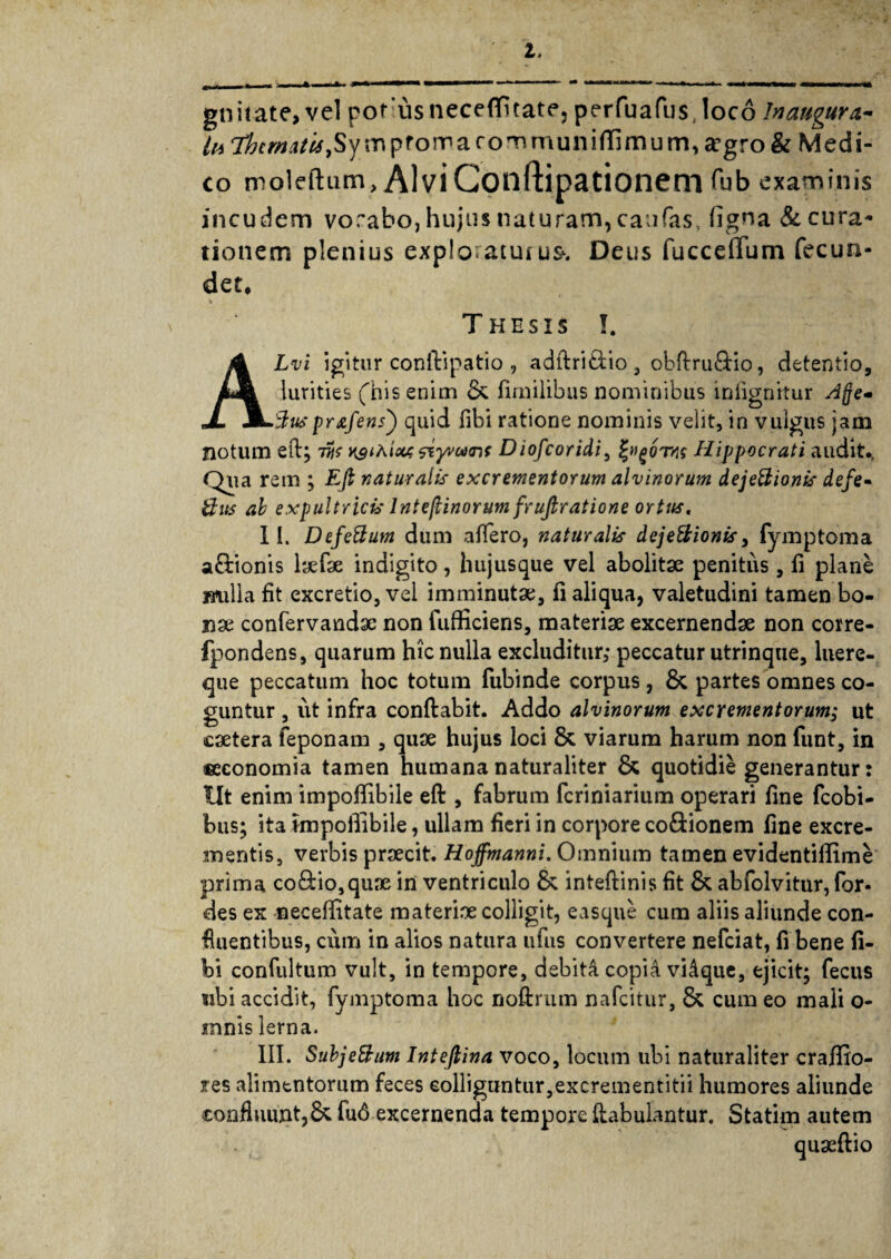 gniiate,vel pot usnecefluate, perfuafus.loco Inaugura- lu ihcmati*,Sy m pfoma rommunifllmu m, argro & Medi- co moleftum, AlviConftipationem fub examinis incudem vorabo, hujus naturam, caufas, ligna & cura¬ tionem plenius exploraturua Deus fucceffum fecun¬ det* Thesis !. ALvi igitur conftipatio , adftri&io, obflru&io, detentio, lurities fhis enim & firnilibus nominibus infignitur Afje- 3usprafens') quid fibi ratione nominis velit, in vulgus jam notum efl; vis y^iAicu; siywTif Diofcoridi, Hippocrati audit., Qua rem ; Efi naturalis excrementorum alvinorum dejeBionis defe- Bus ab expultricis lntefiinorum fruftratione orttts. II. DefeUum dum affero, naturalis dejectionis, fymptoma a&ionis laefae indigito, hujusque vel abolitae penitus, fi plane milia fit excretio,vei imminutae, fi aliqua, valetudini tamen bo- nse confervandse non fufficiens, materiae excernendae non corre- fpondens, quarum hic nulla excluditur,- peccatur utrinque, luere- que peccatum hoc totum fubinde corpus, & partes omnes co¬ guntur , ut infra conflabit. Addo alvinorum excrementorum,- ut caetera feponam , quae hujus loci & viarum harum non funt, in ®economia tamen humana naturaliter & quotidie generantur: Ut enim impoffibile efl, fabrum feriniarium operari fine fcobi- bus; ita impoffibile, ullam fieri in corpore co&ionem fine excre¬ mentis, verbis praecit. Hoffmanni. Omnium tamen evidentiffime prima co8:io,quae in ventriculo & inteftinis fit & abfolvitur, for- des ex neceffitate materiae colligit, easque cum aliis aliunde con¬ fluentibus, cum in alios natura ufus convertere nefeiat, fi bene fi¬ bi confultum vult, in tempore, debita copia vidque, ejicit; fecus ubi accidit, fymptoma hoc noftrum nafeitur, & cum eo mali o- mnis lerna. III. SubjeBum Intefiina voco, locum ubi naturaliter craffio- res alimentorum feces colliguntur,excrementitii humores aliunde confluunt,& fu6 excernenda tempore [fabulantur. Statim autem