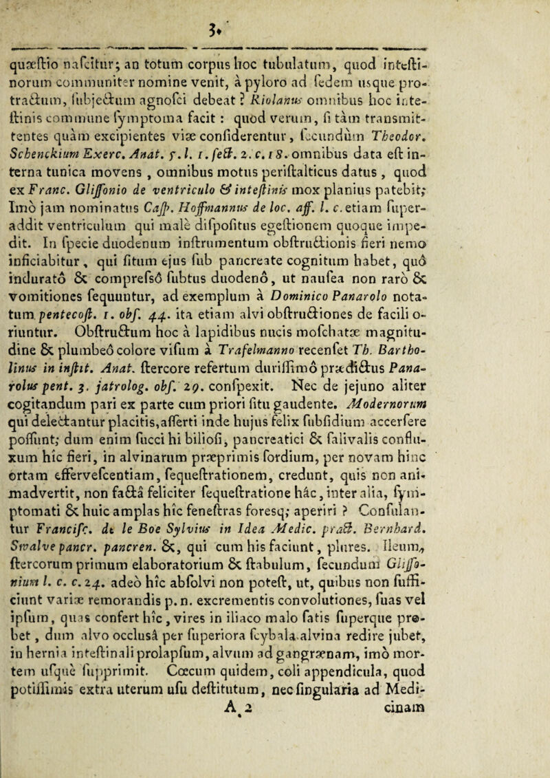 .*“K. ?< qusdbio nafcitur; an totum corpus hoc tubulatum, quod intelbi- norum communiter nomine venit, a pyloro ad fedem usque pro-- traibum, fubje&um ngnofci debeat ? Riolantts omnibus hoc inte- ibinis commune fymptoma facit : quod verum, fi tam transmit¬ tentes quam excipientes vise confiderentur, fecundum Theodor. Schenckium Exerc, Anat. y.l. i.feft. 2. c. rS. omnibus data eft in¬ terna tunica movens , omnibus motus periftalticus datus , quod exFranc. Glijfonio de ventriculo Sinteflinis mox planius patebit; Imo jam nominatus Cajp. Hoffmannth’ de loc. ajf. I. c. etiam fuper- addit ventriculum qui male difpofitus egeibionem quoque impe¬ dit. In fpecie duodenum inftrumentum oblbrubtionis heri nemo inficiabitur, qui htum ejus fub pancreate cognitum habet, quo indurato & comprefsd fubtus duodeno, ut naufea non raro & vomitiones fequuntur, ad exemplum a Dominico Panarolo nota¬ tum pentecofi. i. obf. 44. ita etiam alvi obftru&iones de facili o- riuntur. Obftru£tum hoc a lapidibus nucis mofchatse magnitu¬ dine & plumbeo colore vifum a Trafelmanno recenfet Th. Bartho¬ linus in infiit. Anat. (bercore refertum durifiimo prsediftus Pana- rolus pent. jatrolog. obf. 2q. confpexit. Nec de jejuno aliter cogitandum pari ex parte cum priori fitu gaudente. Modernorum qui deledrantur placitis, aflerti inde hujus felix fubfidium accerfere poliunt; dum enim fuccihi biliofi, pancreatici & falivalis conflu- xum hic heri, in alvinarum prseprimis fordium, per novam hinc ortam cfFervefcentiam, fequelbrationem, credunt, quis non ani¬ madvertit, non fa&a feliciter fequelbratione h4c, inter alia, iym- ptomati & huic amplas hic feneftras foresq; aperiri ? Confluan¬ tur Francifc. dt le Boe Sylvius in Idea Medie. pra3. Bernhard. Stvalve pancr. pancren. &, qui cum his faciunt, plures. Ileum,, fbercorum primum elaboratorium & ftabulum, fecundum Ghjfo- ftiunt l. c. c. 24. adeo hic abfolvi non poteft, ut, quibus non fuffi- ciunt varise remorandis p.n. excrementis convolutiones, luas vel iptum, quas confert hic , vires in iliaco malo fatis fuperque pr@- bet, dum alvo occlus4 per fuperiora fcybala alvina redire jubet, in hernia inteftinaliprolapfum, alvum ad gangraenam, imo mor¬ tem ufque fupprimit. Coecum quidem, coli appendicula, quod potiffimis extra uterum ufu defbitutum, necfingularia ad Medi-