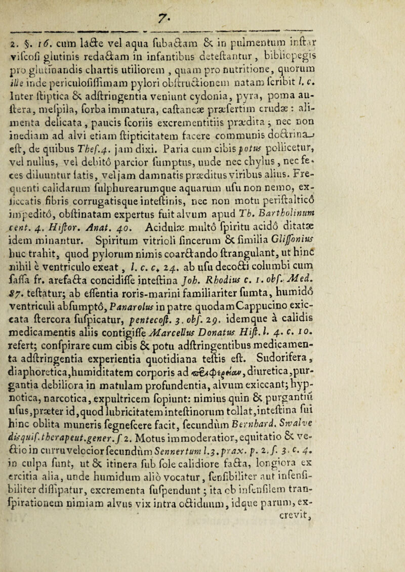 7- 2. §. \6. cum la£te vel aqua fuba&am & in pulmentum indar vifcofj glutinis reda£tam in infantibus deteftantur, bibiicpegis pro glutinandis chartis utiliorem , quam pro nutritione, quorum ille inde periculofilfimam pylori obftru&ionem natam fcribit /. c. Inter ftiptica & adftringentia veniunt cydonia, pyra, poma au- ftera, mefpila, forbaimmatura, caftaneae praefertim crudae : ali¬ menta delicata, paucis fcoriis excrementitiis praedita j nec non inediam ad alvi etiam ftipticitatem facere communis do£brma_> eft, de quibus Thef.4. jam dixi. Paria cum cibis ^otus pollicetur, vel nullus, vel debito parcior fumptus, unde nec chylus, nec fe» ces diluuntur latis, vel jam damnatis praeditus viribus alius. Fre¬ quenti calidarum fulphurearumque aquarum ufunon nemo, ex¬ ii cc a tis fibris corrugatisque inteftinis, nec non motu periftaltico impedito, obftinatam expertus fuit alvum apud Tb. Bartholinum cent. 4. Hifior. Anat. 40. Acidulae multo fpiritu acido ditatae idem minantur. Spiritum vitrioli fincerum Sc fimilia Clifonius huc trahit, quod pylorum nimis coartando ftrangulant, ut hinc nihil e ventriculo exeat, /. c. c+ 24. ab ufu deco&i columbi cum faffa fr. arefacta concidifte inteftina Joh. Rhodius c. 1. obf.Afed. 87. teftatur; ab eftentia roris-marini familiariter fumta, humidd ventriculi abfumptd, Panarolus in patre quodamCappucino exic- cata ftercora fufpicatur, pentecoft. 3. obf. 29. idemque a calidis medicamentis aliis contigiffz MarceUus Donatus Hift.l. 4. c. 10. refert; confpirare cum cibis & potu adftringentibus medicamen¬ ta adftringentia experientia quotidiana teftis eft. Sudorifera, diaphoretica,humiditatem corporis ad ‘B&ttpifelcw,diuretica,pur¬ gantia debiliora in matulam profundentia, alvum exiccant; hyp¬ notica, narcotica, expultricem fopiunt: nimius quin & purgantiu nfus,praeter id,quodlubricitateminteftinorum tollat,inteftina fui hinc oblita muneris fegnefcere facit, fecundum Bernhard. Srvalve disquif.thcrapeut.gener.f 2. Motus immoderatior,equitatio C* ve- fbioin curru velocior fecundum Sennertum l.z.prax. p. 2./. 3. c. 4. in culpa funt, ut & itinera fub fole calidiore fa&a, longiora ex ercitia alia, unde humidum alio vocatur, fenfibiliter «aut infenfi- biliter diiftpatur, excrementa fufpendunt; ita ob infenfilem tran- fpirationem nimiam alvus vix intra o&iduum, idque parum, ex¬ crevit.