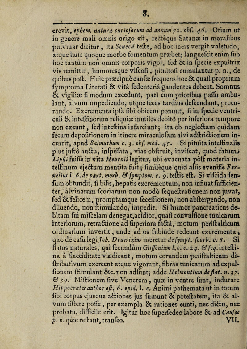 4 crevit, ephern. natura curio forum ad annum 72. obf. 46. Otium ut in genere mali omnis origo eft, re&eque Satanae in moralibus pulvinar dicitur , ita Seneca tefte, ad hoc iners vergit valetudo, atque huic quoque morbo fomentum praebet; languefcit enim lub hoc tantum non omnis corporis vigor, fed &. in lpecie expultrix vis remittit, humoresque vifcofi , pituitofi cumulantur p. n., de quibus poft. Huic praecipue caufae frequens hoc & quafi proprium fymptoma Literati & vitA fedenteria gaudentes debent. Somnus & vigiliae fi modum excedunt, pari cum prioribus paflu ambu¬ lant, alvum impediendo, utque feces tardius defcendant, procu¬ rando. Excrementa ipfa fibi obicem ponunt, fi in fpecie ventri¬ culi &. inteftinorum reliquiae inutiles debito per inferiora tempore non exeunt, fed inteftina infarciunt; ita ob negle&am quidam fecum depofitionem in itinere miraculofam alvi adftri£ionem in¬ currit, apud Salmuthum c. 3. obf. med. 47. Si pituita inteftinalis plus jufto au&a, infpiflata , vias obftruit, invifcat, quod fatunu Lipjii fuifie in vita Heurnii legitur, ubi evacuata poft materia in- teftinum ejeftum mentita fuit; fimileque quid aliis eveniffe Fer- nelius l. 6. de pari. morb. & fymptom. c. <?. teftis eft. Si vifcida fen- fum obtundit, fi bilis, hepatis excrementum, non influat fufficien- ter, alvinarum icoriarum non modo fequeftrationem non juvat, fed & felicem, promptamque feceffionem, non abftergendo, non diluendo, non ftimulando, impedit. Si humor pancreaticus de¬ bitam fui mifcelam denegat,acidior, quafi convulfione tunicarum interiorum, retra&ione ad fuperiora fa&4, motum periftalticum ordinarium invertit, unde ad os fubinde redeunt excrementa, quo de cafu legi Joh. Drawizius meretur de fympt. fcorb, c. 8. Si flatus naturales, qui fecundum Glijfonium l.c. c. 24. & feq. intefti¬ na a flacciditate vindicant, motum eorundem periftalticum di- ftributivum exercent atque vigorant, fibras tunicarum adexpul- fionem ftimulant &c. non adfunt; adde Hehnontium defiat. n. 37. & 39. Miftionem five Venerem , quae in ventre funt, indurare Hippocrates author eft, 6. epid. i. c. Animi pathemata ut in totum fibi corpus ejusque a&iones jus fumunt & poteftatem, ita & al¬ vum fiftere pofle , per exempla & rationes eunti, nec di£tu, nec probatu, difficile erit. Igitur hoc fuperfedec labore & ad Caufas p< n. quae reftant, tranfeo. VII.