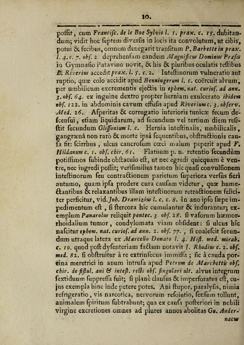 poftit, cum Francifc. de le Boe Sylvio l. i. prax. c. iy. dubitan¬ dum; vidit hoc feptem diverfis in locis ita convolutum, ut cibis, potui & fecibus, omnem denegarit tranfitum P. Barbette in prax. I. 4. c. 7. obf. 2. deprehenfam eandem Alagnificus Dominus Prafes ia Gymnafio Patavino novit, & his & pluribus oculatis teftibus Riverius accedi i prax. L y. c. 2. Inteftinorum vulneratio aut ruptio, quae colo accidit apud Benningerum l. c. coercuit alvum, per umbilicum excrementis eje&is in ephem.nat. curiof ad ann. 3. obf. 64. ex inguine dextro propter herniam exulcerato ibidem obf /22. in abdominis cavum efFufis apud Riveriumc. g.obferv. Med. 16. Afperitas & corrugatio interioris tunicae fecum de¬ le en fui , etiam liquidarum, ad fecundum vel tertium diem refi- ftit fecundum Glijfonium l. c. Hernia inteftinalis, umbilicalis, gangraen^ non raro & morte ipsa fequentibus, obftru&ionis cau- fa fit: fcirrhus , ulcus cancrofum coeci malum peperit apud F, Hildanum c. 1. obf chir. 61, Flatuum p. n. retentio fecundum potiflimos fubinde obftaculo eft, ut nec egredi quicquam e ven¬ tre, nec ingredi poffit; verifimilius tamen hic auafi convulfionem inteftinorum feu contra&ionem parietum fuperiora verfus fieri autumo, quam ipfa prodere cura caufam videtur , quae hume- ftantibus & relaxantibus illam inteftinorum retra&ionem felici¬ ter perficitur, vid.Joh. Dratvizius l. c. c. 8. In ano ipfo fsepe im¬ pedimentum eft , fi ftercora hic cumulantur & indurantur; ex¬ emplum Panarolus reliquit pentec. 3 obf 28. fi vaforum haemor- rhoidalium tumor, condylomata viam obfident: fi ulcus hic «afeitur ephem. nat. curiof ad ann. 2. obf. 77. , fi coalefcit fecun¬ dum utraque latera ex Marcello Donato l. 4. Hifb. med. mirab• c. 10. quod poft dyfenteriam fa&um notavit J. Rhodius c. 2. obf. med. 81. fi obftruitur are extrinfecus immilfa ; fic a cauda por¬ cina meretrici in anum intrufa apud Petrum de Marcbettis obf. chir. defijlul. ani & intefi. reBi obf. fingulari ult. alvus integrum fextiduum fupprefta fuit; fi planeclaufus & imperforatus eft, cu¬ jus exempla hinc inde petere potes. Ani ftupor, paralyfis, nimia refrigeratio, vis narcotica, nervorum refolutio, fenfum tollunt, animalem fpiritum fubtrahunt; qua ex caufa pofteriori in nobili virgine excretiones omnes ad plures annos abolitas Gh. Ander- nacus