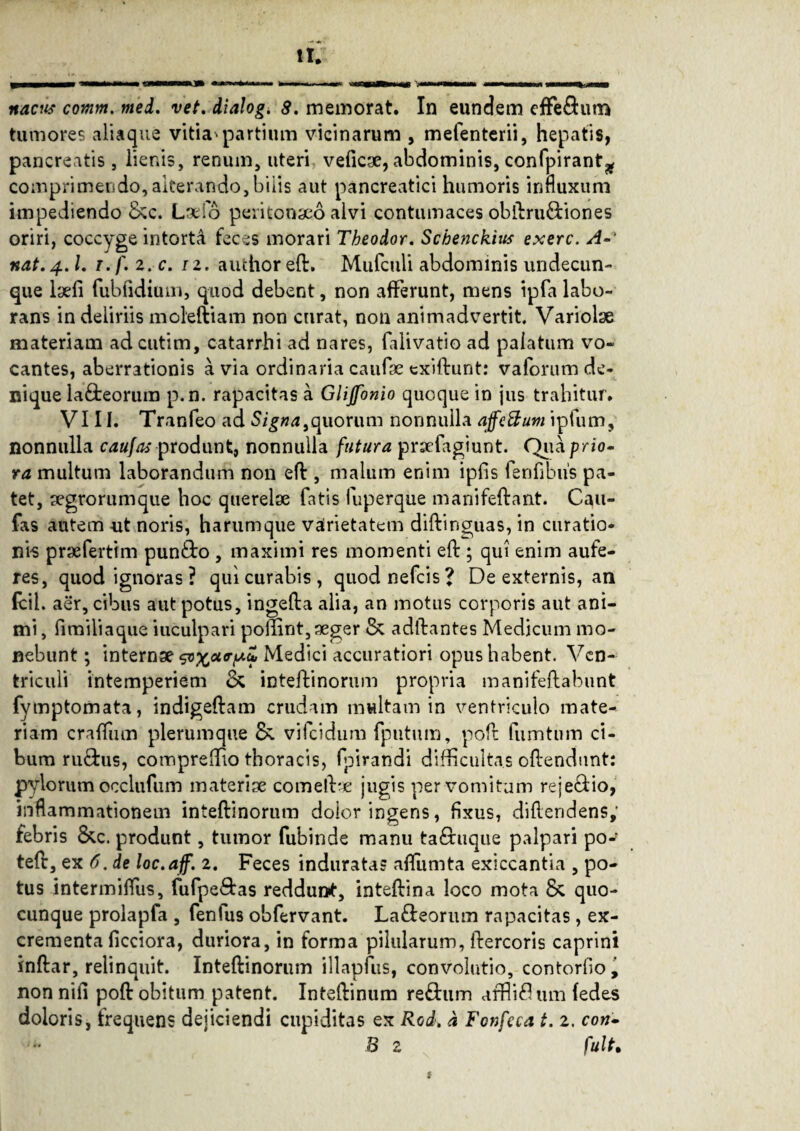 tumores aliaque vitia'partium vicinarum , mefenterii, hepatis, pancreatis, lienis, renum, uteri veficae, abdominis, confpiranQ comprimendo, alterando, biiis aut pancreatici humoris influxum impediendo &c. Lsdo peritonaeo alvi contumaces obftru&iones oriri, coccyge intorta feces inorari Theodor. Schenckius exerc. A- nat. 4.I. t. f. 2. c. 12. auctior eft. Mufculi abdominis undecun¬ que laefi fubfidium, quod debent, non afferunt, mens ipfa labo¬ rans in deliriis moleftiam non curat, non animadvertit. Variolae materiam adcutim, catarrhi ad nares, falivatio ad palatum vo¬ cantes, aberrationis a via ordinaria cautae exiftunt: vaforum de¬ nique laneorum p.n. rapacitas a Glijfonio quoque in jus trahitur. VIII. Tranfeo ad Signa,quorum nonnulla affeBum ipfum, nonnulla caufas produnt, nonnulla futura prsefagiunt. Qua prio¬ ra multum laborandum non eff , malum enim iplis fenfibus pa¬ tet, segrorumque hoc querelae fatis fuperque manifeftant. Cau¬ fas autem -ut noris, harum que vairietatem diftinguas, in curatio¬ nis praeferttm pun&o , maximi res momenti eft ; qui enim aufe¬ res, quod ignoras? qui curabis, quodnefcis? De externis, an fcil. aer, cibus aut potus, ingefta alia, an motus corporis aut ani¬ mi , fimiliaque inculpari poftint,aeger & adftantes Medicum mo¬ nebunt ; internae ^xcl<rfA^ Medici accuratiori opus habent. Ven- triculi intemperiem & inteftinorum propria manifeftabunt fymptomata, indigeftam crudam multam in ventriculo mate¬ riam craftum plerumque & vifcidum fputum, poft fumtum ci¬ bum ru&us, compreffio thoracis, fpirandi difficultas oftendunt: pylorum occlufum materiae comelf* jugis per vomitum reje&io, inflammationem inteftinorum dolor ingens, fixus, diftendens; febris &c. produnt, tumor fubinde manu ta£buque palpari po* teft, ex 6. de loc.aff. 2. Feces induratas aflumta exiccantia , po¬ tus intermiflus, fufpe&as reddunt, inteftina loco mota & quo¬ cunque prolapfa , fenfus obfervant. La&eorum rapacitas, ex¬ crementa ficciora, duriora, in forma pilularum, ftercoris caprini inftar, relinquit. Inteftinorum illapfus, convolutio, contorfio^ non nifi poft obitum patent. Inteftinum re£tum uffiiflum (edes doloris, frequens dejiciendi cupiditas ex Rod> a Fonfeca t. 2. con- B 2 fuit•