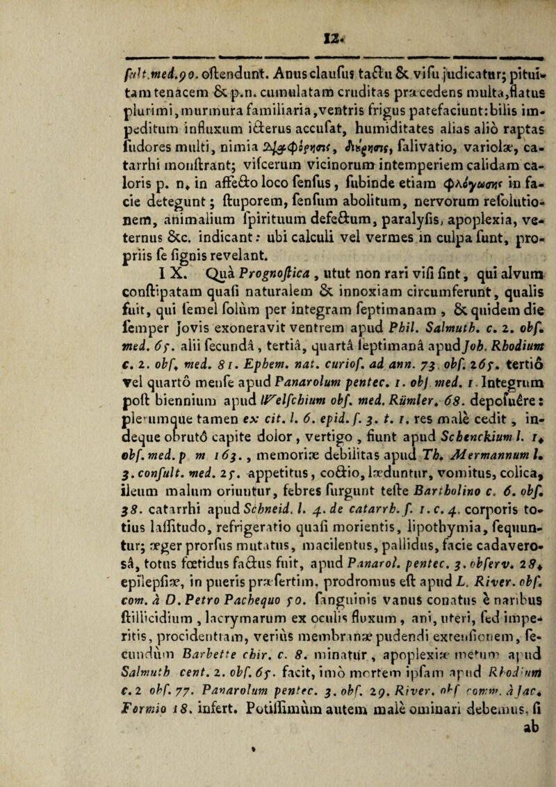 fnU.med.yo. offendunt. Anusclaufus ta£bu & vifu judicatur; pituu tam tenacem & p.n. cumulatam cruditas pracedens multa,flatus plurimi,murmura familiaria,ventris frigus patefaciunt:bilis im¬ peditum influxum i£terus accufat, humiditates alias alio raptas fudores multi, nimia , A&gwif, falivatio, variola*, ca- tarrhi inonlfrant; vifcerum vicinorum intemperiem calidam ca¬ loris p. n* in afFe&o loco fenfus, fubinde etiam in fa¬ cie detegunt; ftuporem, fenfum abolitum, nervorum refoiutio- nem, animalium lpirituum defe&um, paralyfis, apoplexia, ve¬ ternus &c. indicant: ubi calculi vel vermes in culpa funt, pro¬ priis fe lignis revelant. 1 X. Qua Prognofiica , utut non rari vifi fint, qui alvum conftipatam quali naturalem & innoxiam circumferunt, qualis fuit, qui lemel folum per integram feptimanam , & quidem die lemper Jovis exoneravit ventrem apud Phil. Salmutb, c. 2. obf. med. 67. alii fecunda , tertii, quarti leptimani apud Job. Rhodium c. 2. obf nted, 81. Ephem, nat, curio f ad ann. 73. obf. 267, tertio Vel quarto menfe apud Panarolum pentec. 1. obf nted. / Integrum poli biennium apud UTelfcbium obf. med.Rumler, 68. depofu£re: plerumque tamen ex cit. I. 6. epid.f. 3. 1.1. res male cedit, in- deque obrut6 capite dolor , vertigo , fiunt apud Schenckium l. r4 ebfmed.p m 163., memori.ie debilitas apud Tk, MermannumU Z.confult. nted, 27. appetitus, co&io, lxduntur, vomitus, colica, ileum malum oriuntur, febres furgunt teibe Bartholino c. 6. obf, 38. catarrhi apudS<^»ri^. /. 4. de catarrb.f. 1. c. 4. corporis to¬ tius lallitudo, refrigeratio quali morientis, lipotbymia, fequun- tur; Deger prorfus mutatus, macilentus, pallidus, facie cadavero¬ si, totus foetidus fa&us fuit, apud Panarol, pentec. 3.obferv, 29+ epileplise, in pueris praefertilia. prodromus elb apud L. River, obf com. a O. Petro Pachequo 70. (anguinis vanus conatus e naribus ftillicidium , lacrymarum ex oculis fluxum , ani, uteri, fed impe¬ ritis, procidentiam, verius membranae pudendi exrenfionem, fe¬ cundum Barbette chir. c. 8. minatur, apoplexiae mefum apud Salmutb cent. 2. obf. 67. facit, imo mertem ipfam apud Rbod:um €.2 obf. 77. Panarolum pentec. 3. obf. 29. River, obf coww, djac* Formio 18. infert. Potillimum autem male ominari debemus, li ab